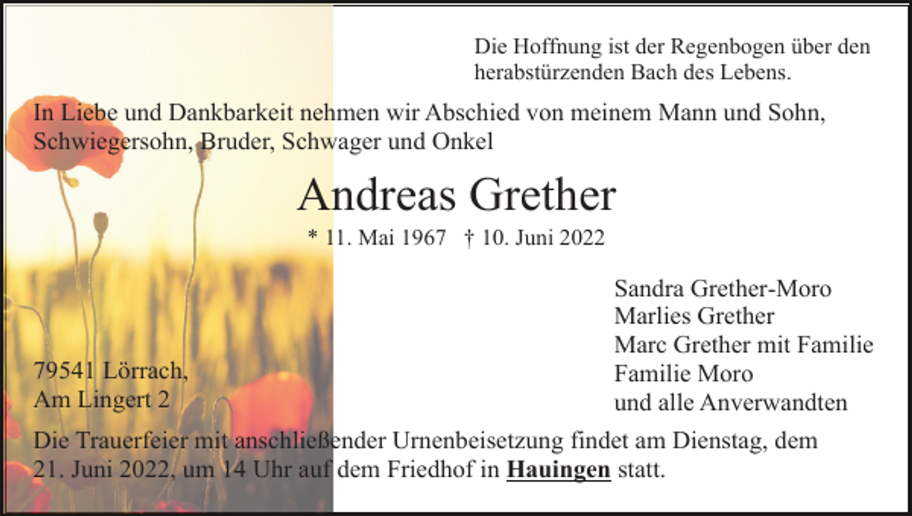 <p>Die Hoffnung ist der Regenbogen über den<br />herabstürzenden Bach des Lebens.</p><p>In Liebe und Dankbarkeit nehmen wir Abschied von meinem Mann und Sohn,<br />Schwiegersohn, Bruder, Schwager und Onkel</p><p>Andreas Grether<br />* 11. Mai 1967 † 10. Juni 2022</p><p>79541 Lörrach,<br />Am Lingert 2</p><p>Sandra Grether-Moro<br />Marlies Grether<br />Marc Grether mit Familie<br />Familie Moro<br />und alle Anverwandten</p><p>Die Trauerfeier mit anschließender Urnenbeisetzung findet am Dienstag, dem<br />21. Juni 2022, um 14 Uhr auf dem Friedhof in Hauingen statt.</p>