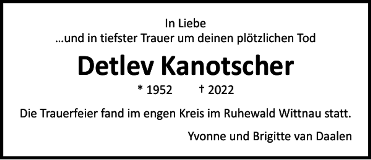 <p>In Liebe<br />…und in tiefster Trauer um deinen plötzlichen Tod</p><p>Detlev Kanotscher<br />* 1952 † 2022</p><p>Die Trauerfeier fand im engen Kreis im Ruhewald Wittnau statt.</p><p>Yvonne und Brigitte van Daalen</p>