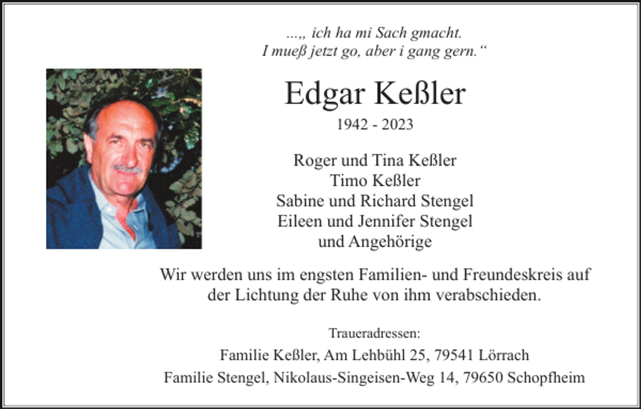 <p>...„ ich ha mi Sach gmacht.<br />I mueß jetzt go, aber i gang gern.“</p><p>Edgar Keßler<br />1942 - 2023</p><p>Roger und Tina Keßler<br />Timo Keßler<br />Sabine und Richard Stengel<br />Eileen und Jennifer Stengel<br />und Angehörige<br />Wir werden uns im engsten Familien- und Freundeskreis auf<br />der Lichtung der Ruhe von ihm verabschieden.<br />Traueradressen:</p><p>Familie Keßler, Am Lehbühl 25, 79541 Lörrach<br />Familie Stengel, Nikolaus-Singeisen-Weg 14, 79650 Schopfheim</p>