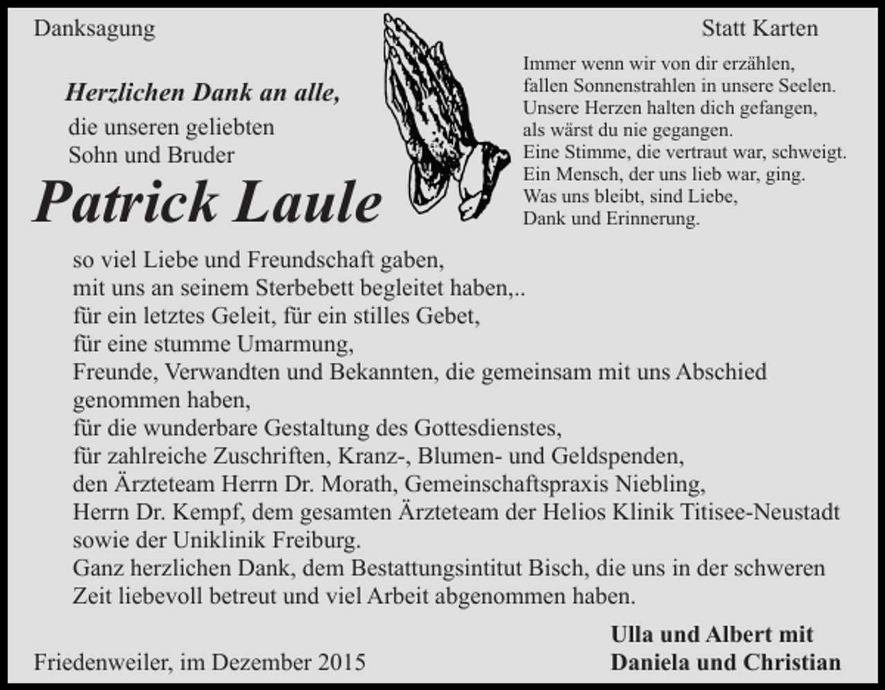 <p>Danksagung</p><p>Herzlichen Dank an alle,<br />die unseren geliebten<br />Sohn und Bruder</p><p>Patrick Laule</p><p>Statt Karten<br />Immer wenn wir von dir erzählen,<br />fallen Sonnenstrahlen in unsere Seelen.<br />Unsere Herzen halten dich gefangen,<br />als wärst du nie gegangen.<br />Eine Stimme, die vertraut war, schweigt.<br />Ein Mensch, der uns lieb war, ging.<br />Was uns bleibt, sind Liebe,<br />Dank und Erinnerung.</p><p>so viel Liebe und Freundschaft gaben,<br />mit uns an seinem Sterbebett begleitet haben,..<br />für ein letztes Geleit, für ein stilles Gebet,<br />für eine stumme Umarmung,<br />Freunde, Verwandten und Bekannten, die gemeinsam mit uns Abschied<br />genommen haben,<br />für die wunderbare Gestaltung des Gottesdienstes,<br />für zahlreiche Zuschriften, Kranz-, Blumen- und Geldspenden,<br />den Ärzteteam Herrn Dr. Morath, Gemeinschaftspraxis Niebling,<br />Herrn Dr. Kempf, dem gesamten Ärzteteam der Helios Klinik Titisee-Neustadt<br />sowie der Uniklinik Freiburg.<br />Ganz herzlichen Dank, dem Bestattungsintitut Bisch, die uns in der schweren<br />Zeit liebevoll betreut und viel Arbeit abgenommen haben.<br />Friedenweiler, im Dezember 2015</p><p>Ulla und Albert mit<br />Daniela und Christian</p>