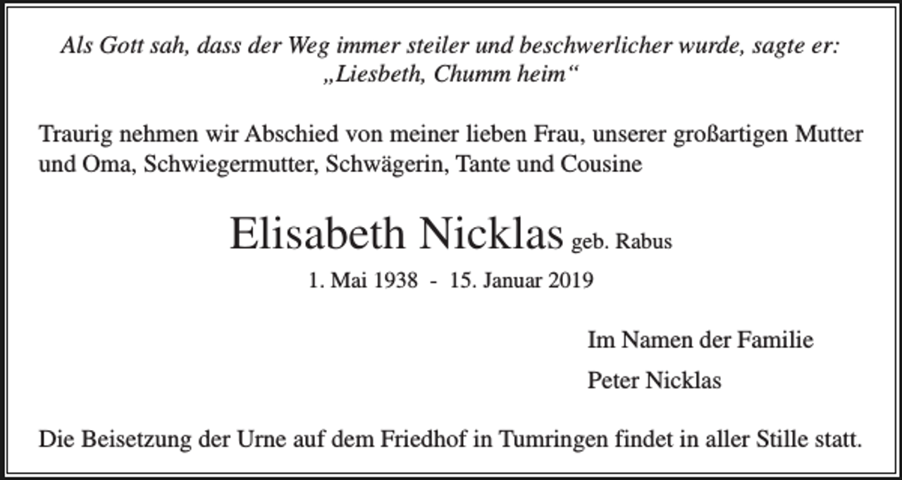 <p>Als Gott sah, dass der Weg immer steiler und beschwerlicher wurde, sagte er:<br />„Liesbeth, Chumm heim“<br />Traurig nehmen wir Abschied von meiner lieben Frau, unserer großartigen Mutter<br />und Oma, Schwiegermutter, Schwägerin, Tante und Cousine</p><p>Elisabeth Nicklas geb. Rabus<br />1. Mai 1938 - 15. Januar 2019</p><p>Im Namen der Familie<br />Peter Nicklas<br />Die Beisetzung der Urne auf dem Friedhof in Tumringen findet in aller Stille statt.</p>
