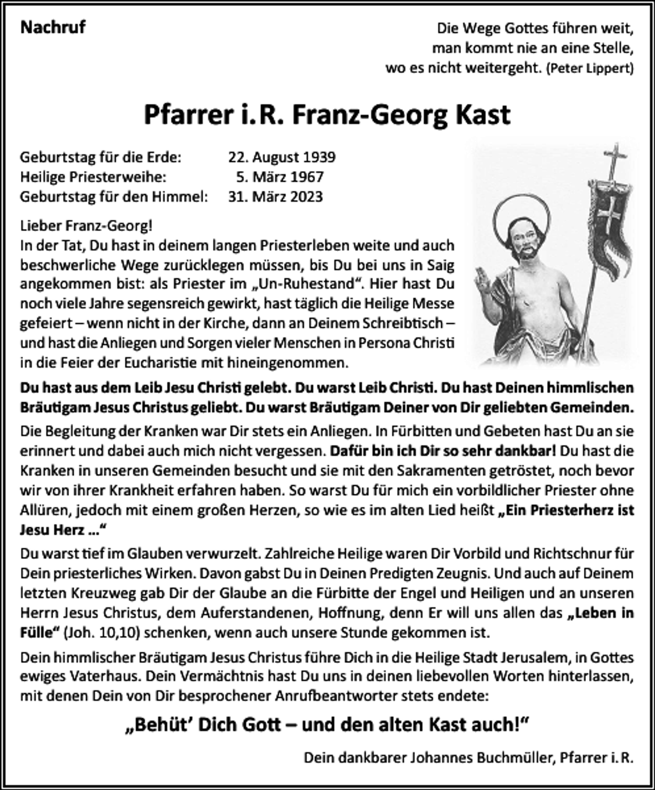 <p>Nachruf</p><p>Die Wege Gottes führen weit,<br />man kommt nie an eine Stelle,<br />wo es nicht weitergeht. (Peter Lippert)</p><p>Pfarrer i.R. Franz-Georg Kast<br />Geburtstag für die Erde:<br />22. August 1939<br />Heilige Priesterweihe: 5. März 1967<br />Geburtstag für den Himmel: 31. März 2023<br />Lieber Franz-Georg!<br />In der Tat, Du hast in deinem langen Priesterleben weite und auch<br />beschwerliche Wege zurücklegen müssen, bis Du bei uns in Saig<br />angekommen bist: als Priester im „Un-Ruhestand“. Hier hast Du<br />noch viele Jahre segensreich gewirkt, hast täglich die Heilige Messe<br />gefeiert – wenn nicht in der Kirche, dann an Deinem Schreibtisch –<br />und hast die Anliegen und Sorgen vieler Menschen in Persona Christi<br />in die Feier der Eucharistie mit hineingenommen.<br />Du hast aus dem Leib Jesu Christi gelebt. Du warst Leib Christi. Du hast Deinen himmlischen<br />Bräutigam Jesus Christus geliebt. Du warst Bräutigam Deiner von Dir geliebten Gemeinden.<br />Die Begleitung der Kranken war Dir stets ein Anliegen. In Fürbitten und Gebeten hast Du an sie<br />erinnert und dabei auch mich nicht vergessen. Dafür bin ich Dir so sehr dankbar! Du hast die<br />Kranken in unseren Gemeinden besucht und sie mit den Sakramenten getröstet, noch bevor<br />wir von ihrer Krankheit erfahren haben. So warst Du für mich ein vorbildlicher Priester ohne<br />Allüren, jedoch mit einem großen Herzen, so wie es im alten Lied heißt „Ein Priesterherz ist<br />Jesu Herz …“<br />Du warst tief im Glauben verwurzelt. Zahlreiche Heilige waren Dir Vorbild und Richtschnur für<br />Dein priesterliches Wirken. Davon gabst Du in Deinen Predigten Zeugnis. Und auch auf Deinem<br />letzten Kreuzweg gab Dir der Glaube an die Fürbitte der Engel und Heiligen und an unseren<br />Herrn Jesus Christus, dem Auferstandenen, Hoffnung, denn Er will uns allen das „Leben in<br />Fülle“ (Joh. 10,10) schenken, wenn auch unsere Stunde gekommen ist.<br />Dein himmlischer Bräutigam Jesus Christus führe Dich in die Heilige Stadt Jerusalem, in Gottes<br />ewiges Vaterhaus. Dein Vermächtnis hast Du uns in deinen liebevollen Worten hinterlassen,<br />mit denen Dein von Dir besprochener Anrufbeantworter stets endete:</p><p>„Behüt’ Dich Gott – und den alten Kast auch!“<br />Dein dankbarer Johannes Buchmüller, Pfarrer i. R.</p>