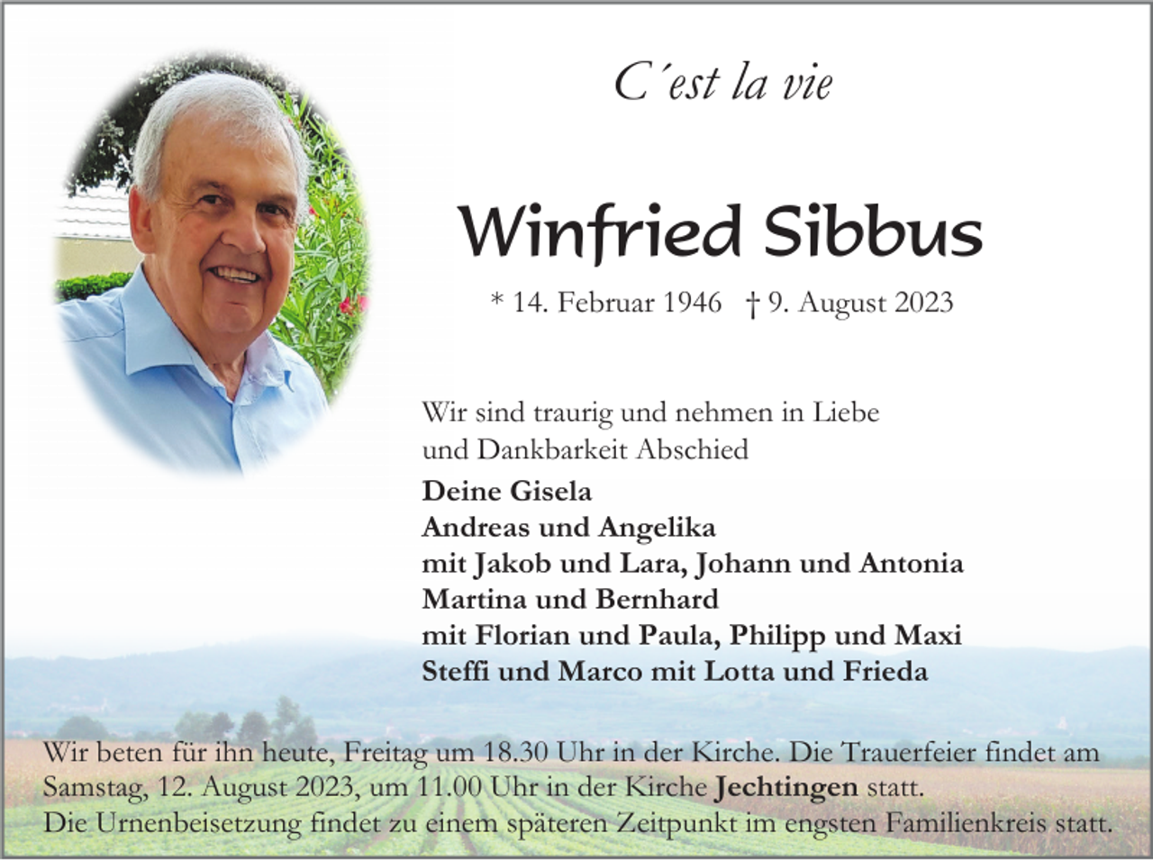 <p>C´est la vie</p><p>Winfried Sibbus<br />* 14. Februar 1946 † 9. August 2023</p><p>Wir sind traurig und nehmen in Liebe<br />und Dankbarkeit Abschied<br />Deine Gisela<br />Andreas und Angelika<br />mit Jakob und Lara, Johann und Antonia<br />Martina und Bernhard<br />mit Florian und Paula, Philipp und Maxi<br />Steffi und Marco mit Lotta und Frieda<br />Wir beten für ihn heute, Freitag um 18.30 Uhr in der Kirche. Die Trauerfeier findet am<br />Samstag, 12. August 2023, um 11.00 Uhr in der Kirche Jechtingen statt.<br />Die Urnenbeisetzung findet zu einem späteren Zeitpunkt im engsten Familienkreis statt.</p>