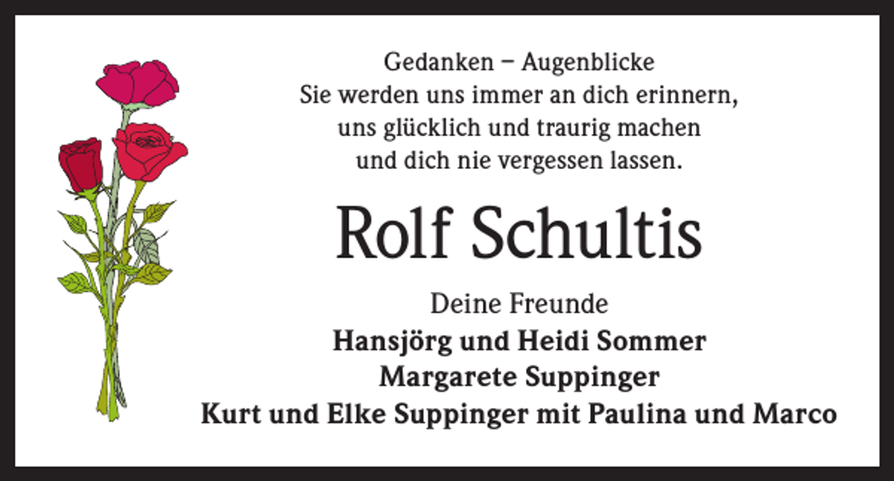 <p>Gedanken – Augenblicke<br />Sie werden uns immer an dich erinnern,<br />uns glücklich und traurig machen<br />und dich nie vergessen lassen.</p><p>Rolf Schultis<br />Deine Freunde<br />Hansjörg und Heidi Sommer<br />Margarete Suppinger<br />Kurt und Elke Suppinger mit Paulina und Marco</p>