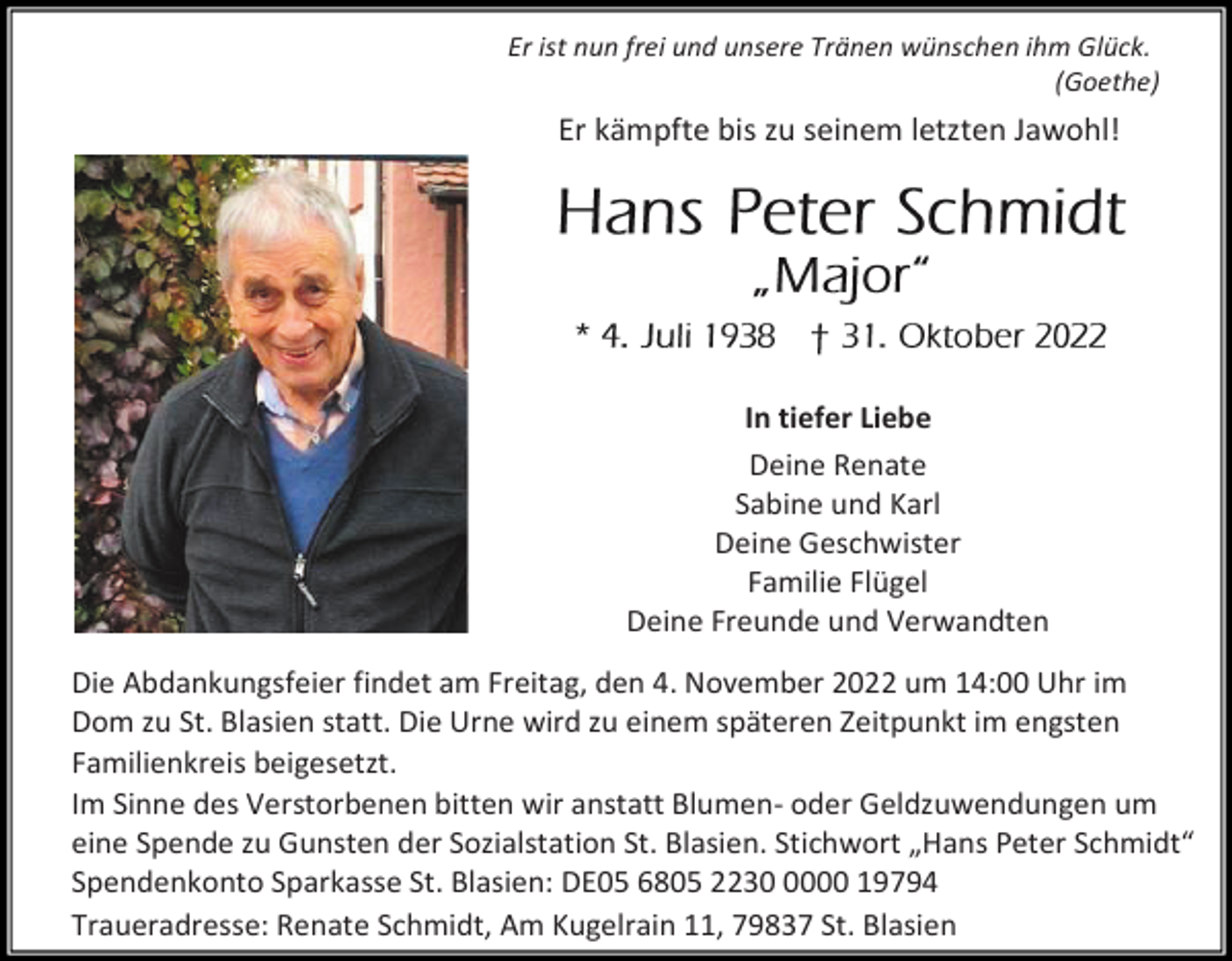 <p>Er ist nun frei und unsere Tränen wünschen ihm Glück.<br />(Goethe)</p><p>Er kämpfte bis zu seinem letzten Jawohl!</p><p>In tiefer Liebe<br />Deine Renate<br />Sabine und Karl<br />Deine Geschwister<br />Familie Flügel<br />Deine Freunde und Verwandten<br />Die Abdankungsfeier findet am Freitag, den 4. November 2022 um 14:00 Uhr im<br />Dom zu St. Blasien statt. Die Urne wird zu einem späteren Zeitpunkt im engsten<br />Familienkreis beigesetzt.<br />Im Sinne des Verstorbenen bitten wir anstatt Blumen- oder Geldzuwendungen um<br />eine Spende zu Gunsten der Sozialstation St. Blasien. Stichwort „Hans Peter Schmidt“<br />Spendenkonto Sparkasse St. Blasien: DE05 6805 223000 19794<br />Traueradresse: Renate Schmidt, Am Kugelrain 11, 79837 St. Blasien</p>