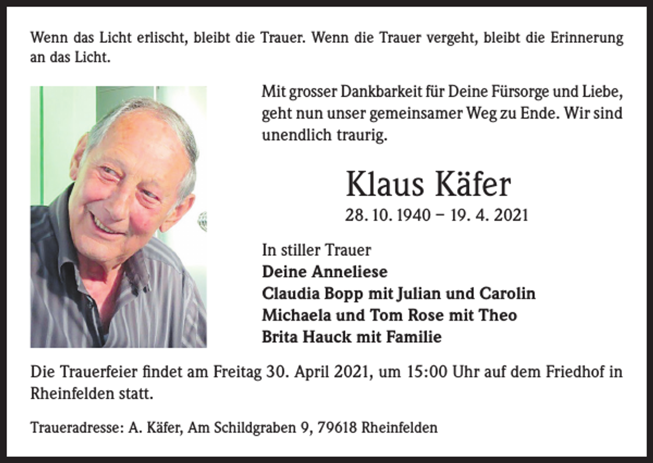 <p>Wenn das Licht erlischt, bleibt die Trauer. Wenn die Trauer vergeht, bleibt die Erinnerung<br />an das Licht.</p><p>Mit grosser Dankbarkeit für Deine Fürsorge und Liebe,<br />geht nun unser gemeinsamer Weg zu Ende. Wir sind<br />unendlich traurig.</p><p>Klaus Käfer</p><p>28. 10. 1940 – 19. 4. 2021<br />In stiller Trauer<br />Deine Anneliese<br />Claudia Bopp mit Julian und Carolin<br />Michaela und Tom Rose mit Theo<br />Brita Hauck mit Familie<br />Die Trauerfeier findet am Freitag 30. April 2021, um 15:00 Uhr auf dem Friedhof in<br />Rheinfelden statt.<br />Traueradresse: A. Käfer, Am Schildgraben 9, 79618 Rheinfelden</p>