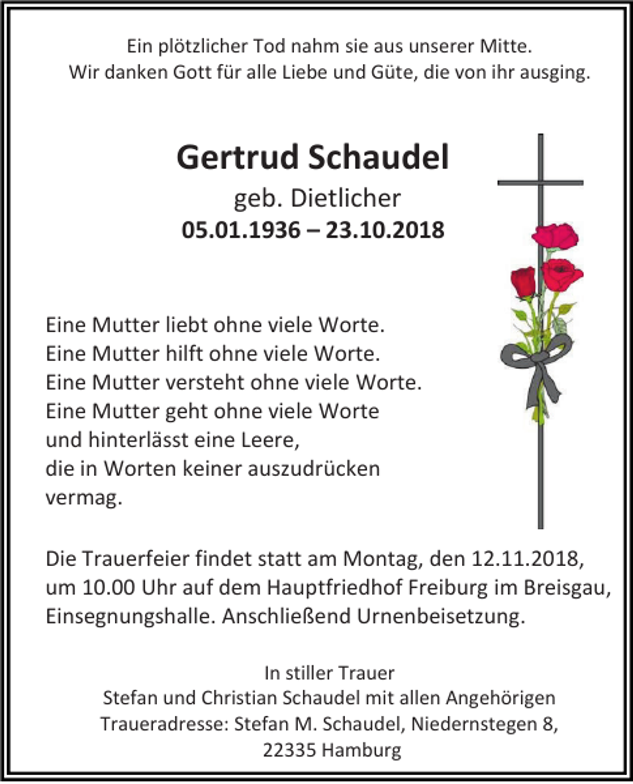<p>Ein plötzlicher Tod nahm sie aus unserer Mitte.<br />Wir danken Gott für alle Liebe und Güte, die von ihr ausging.</p><p>Gertrud Schaudel<br />geb. Dietlicher<br />05.01.1936 – 23.10.2018</p><p>Eine Mutter liebt ohne viele Worte.<br />Eine Mutter hilft ohne viele Worte.<br />Eine Mutter versteht ohne viele Worte.<br />Eine Mutter geht ohne viele Worte<br />und hinterlässt eine Leere,<br />die in Worten keiner auszudrücken<br />vermag.<br />Die Trauerfeier findet statt am Montag, den 12.11.2018,<br />um 10.00 Uhr auf dem Hauptfriedhof Freiburg im Breisgau,<br />Einsegnungshalle. Anschließend Urnenbeisetzung.<br />In stiller Trauer<br />Stefan und Christian Schaudel mit allen Angehörigen<br />Traueradresse: Stefan M. Schaudel, Niedernstegen 8,<br />22335 Hamburg</p>
