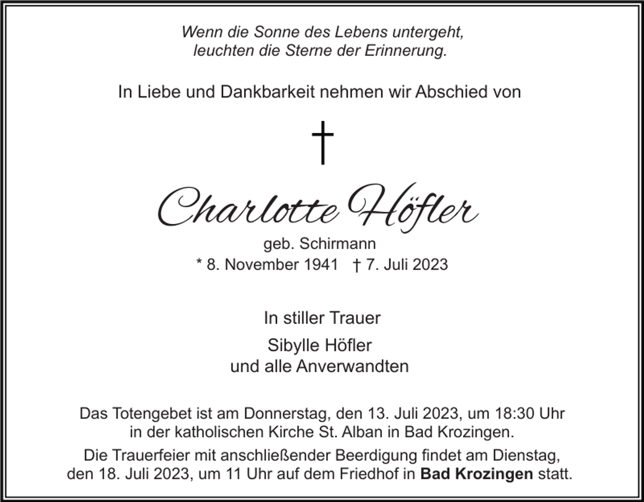 <p>Wenn die Sonne des Lebens untergeht,<br />leuchten die Sterne der Erinnerung.</p><p>In Liebe und Dankbarkeit nehmen wir Abschied von</p><p>Charlotte Höfler<br />geb. Schirmann<br />* 8. November 1941 † 7. Juli 2023</p><p>In stiller Trauer<br />Sibylle Höfler<br />und alle Anverwandten<br />Das Totengebet ist am Donnerstag, den 13. Juli 2023, um 18:30 Uhr<br />in der katholischen Kirche St. Alban in Bad Krozingen.<br />Die Trauerfeier mit anschließender Beerdigung findet am Dienstag,<br />den 18. Juli 2023, um 11 Uhr auf dem Friedhof in Bad Krozingen statt.</p>