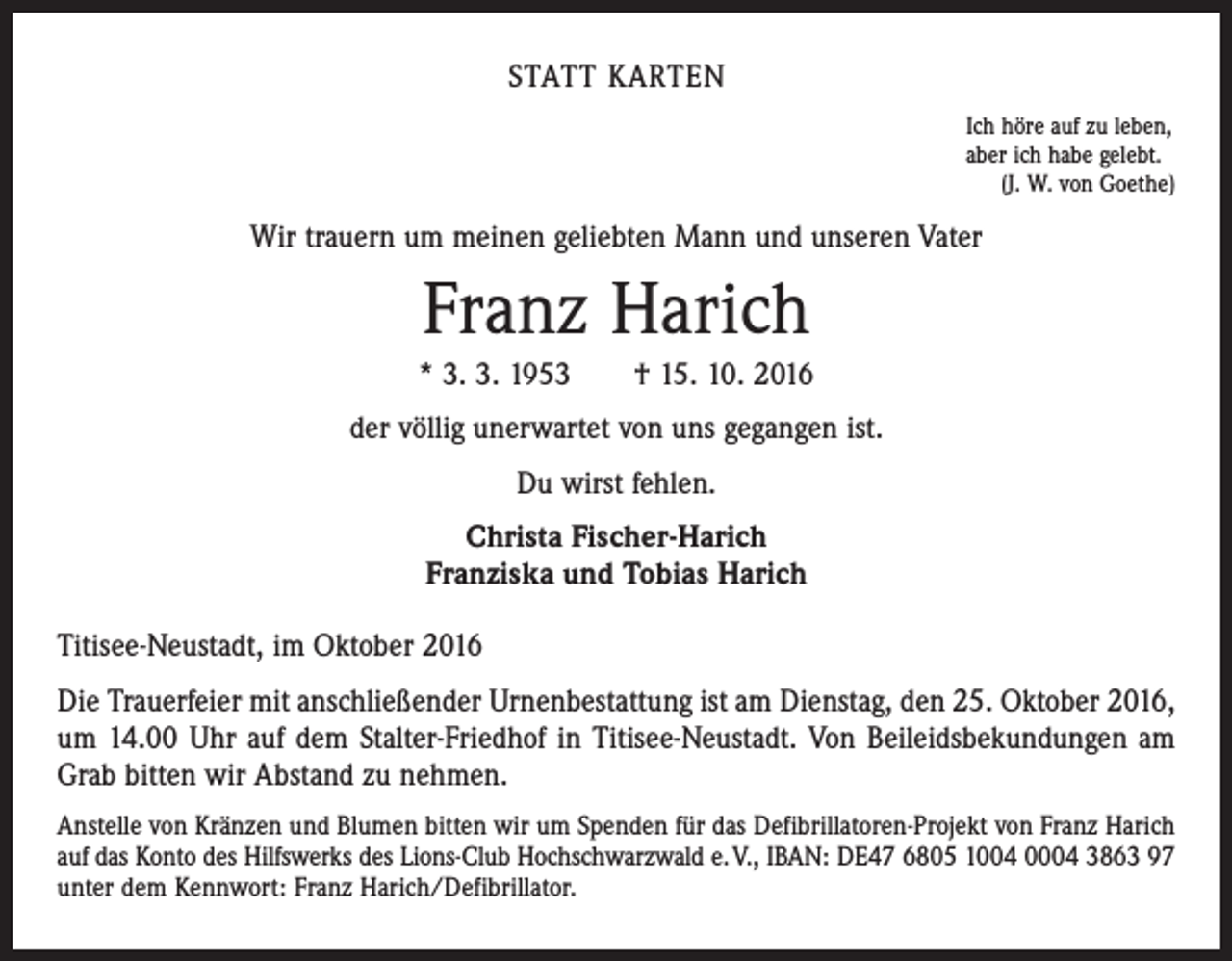 <p>statt karten<br />Ich höre auf zu leben,<br />aber ich habe gelebt.<br />(J. W. von Goethe)</p><p>Wir trauern um meinen geliebten Mann und unseren Vater</p><p>Franz Harich<br />* 3. 3. 1953 † 15. 10. 2016<br />der völlig unerwartet von uns gegangen ist.<br />Du wirst fehlen.<br />Christa Fischer-Harich<br />Franziska und Tobias Harich<br />Titisee-Neustadt, im Oktober 2016<br />Die Trauerfeier mit anschließender Urnenbestattung ist am Dienstag, den 25. Oktober 2016,<br />um 14.00 Uhr auf dem Stalter-Friedhof in Titisee-Neustadt. Von Beileidsbekundungen am<br />Grab bitten wir Abstand zu nehmen.<br />Anstelle von Kränzen und Blumen bitten wir um Spenden für das Defibrillatoren-Projekt von Franz Harich<br />auf das Konto des Hilfswerks des Lions-Club Hochschwarzwald e. V., IBAN: DE47 6805 1004 0004 3863 97<br />unter dem Kennwort: Franz Harich/Defibrillator.</p>