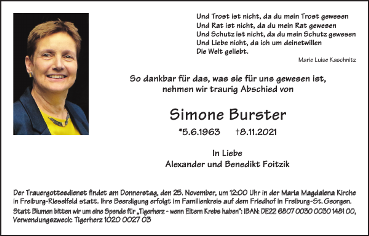 <p>Und Trost ist nicht, da du mein Trost gewesen<br />Und Rat ist nicht, da du mein Rat gewesen<br />Und Schutz ist nicht, da du mein Schutz gewesen<br />Und Liebe nicht, da ich um deinetwillen<br />Die Welt geliebt.</p><p>Marie Luise Kaschnitz</p><p>So dankbar für das, was sie für uns gewesen ist,<br />nehmen wir traurig Abschied von</p><p>Simone Burster<br />*5.6.1963</p><p>†8.11.2021</p><p>In Liebe<br />Alexander und Benedikt Foitzik<br />Der Trauergottesdienst findet am Donnerstag, den 25. November, um 12:00 Uhr in der Maria Magdalena Kirche<br />in Freiburg-Rieselfeld statt. Ihre Beerdigung erfolgt im Familienkreis auf dem Friedhof in Freiburg-St. Georgen.<br />Statt Blumen bitten wir um eine Spende für „Tigerherz - wenn Eltern Krebs haben“: IBAN: DE22 6807 1481 00,<br />Verwendungszweck: Tigerherz 102027 03</p>