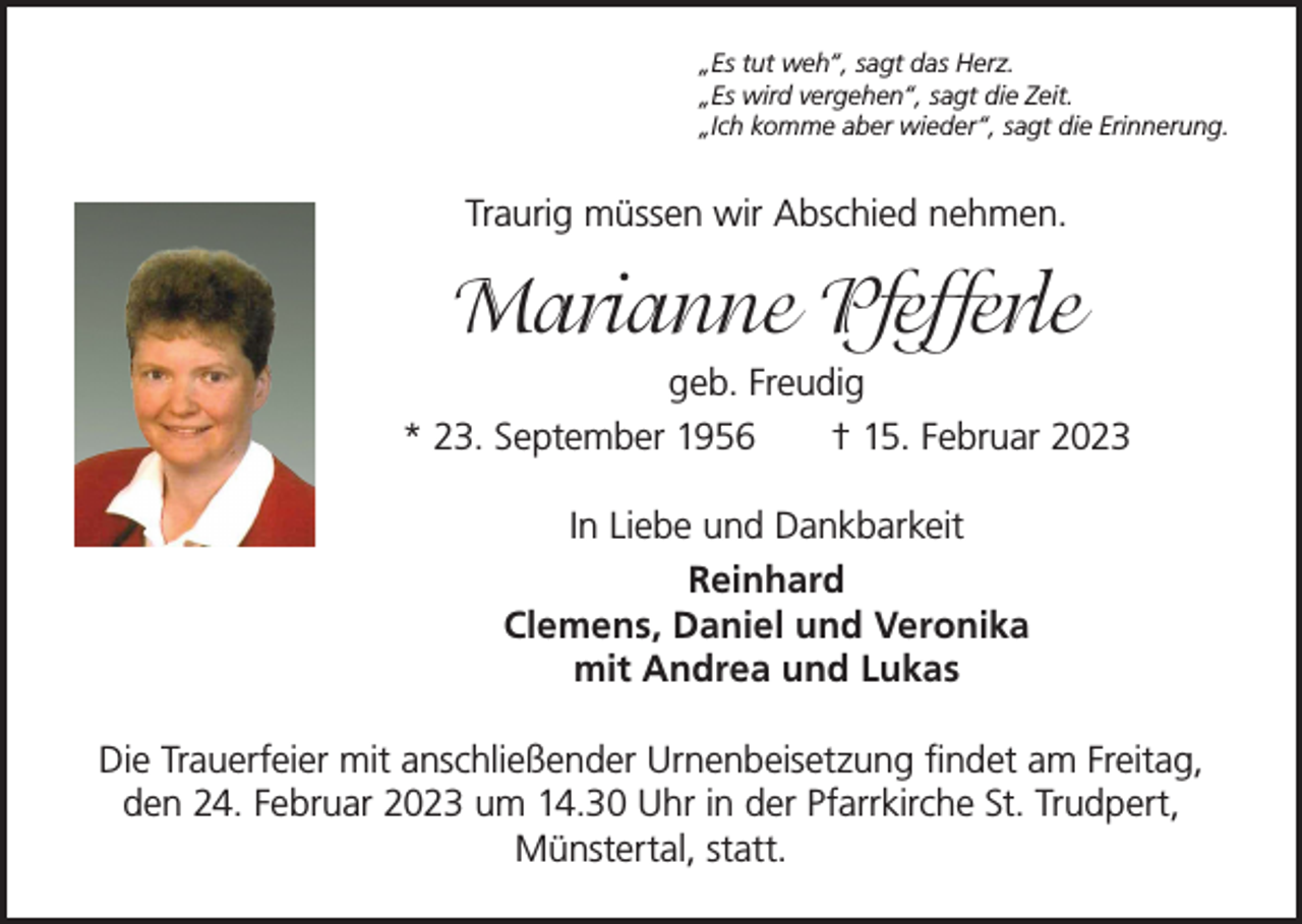 <p>„Es tut weh“, sagt das Herz.<br />„Es wird vergehen“, sagt die Zeit.<br />„Ich komme aber wieder“, sagt die Erinnerung.</p><p>Traurig müssen wir Abschied nehmen.</p><p>Marianne Pfefferle<br />geb. Freudig<br />* 23. September 1956 † 15. Februar 2023<br />In Liebe und Dankbarkeit<br />Reinhard<br />Clemens, Daniel und Veronika<br />mit Andrea und Lukas<br />Die Trauerfeier mit anschließender Urnenbeisetzung findet am Freitag,<br />den 24. Februar 2023 um 14.30 Uhr in der Pfarrkirche St. Trudpert,<br />Münstertal, statt.</p>