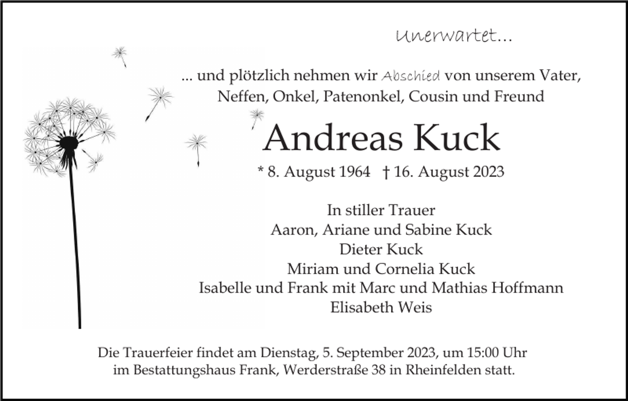 <p>Unerwartet...<br />... und plötzlich nehmen wir Abschied von unserem Vater,<br />Neffen, Onkel, Patenonkel, Cousin und Freund</p><p>Andreas Kuck<br />* 8. August 1964 † 16. August 2023<br />In stiller Trauer<br />Aaron, Ariane und Sabine Kuck<br />Dieter Kuck<br />Miriam und Cornelia Kuck<br />Isabelle und Frank mit Marc und Mathias Hoffmann<br />Elisabeth Weis<br />Die Trauerfeier findet am Dienstag, 5. September 2023, um 15:00 Uhr<br />im Bestattungshaus Frank, Werderstraße 38 in Rheinfelden statt.</p>