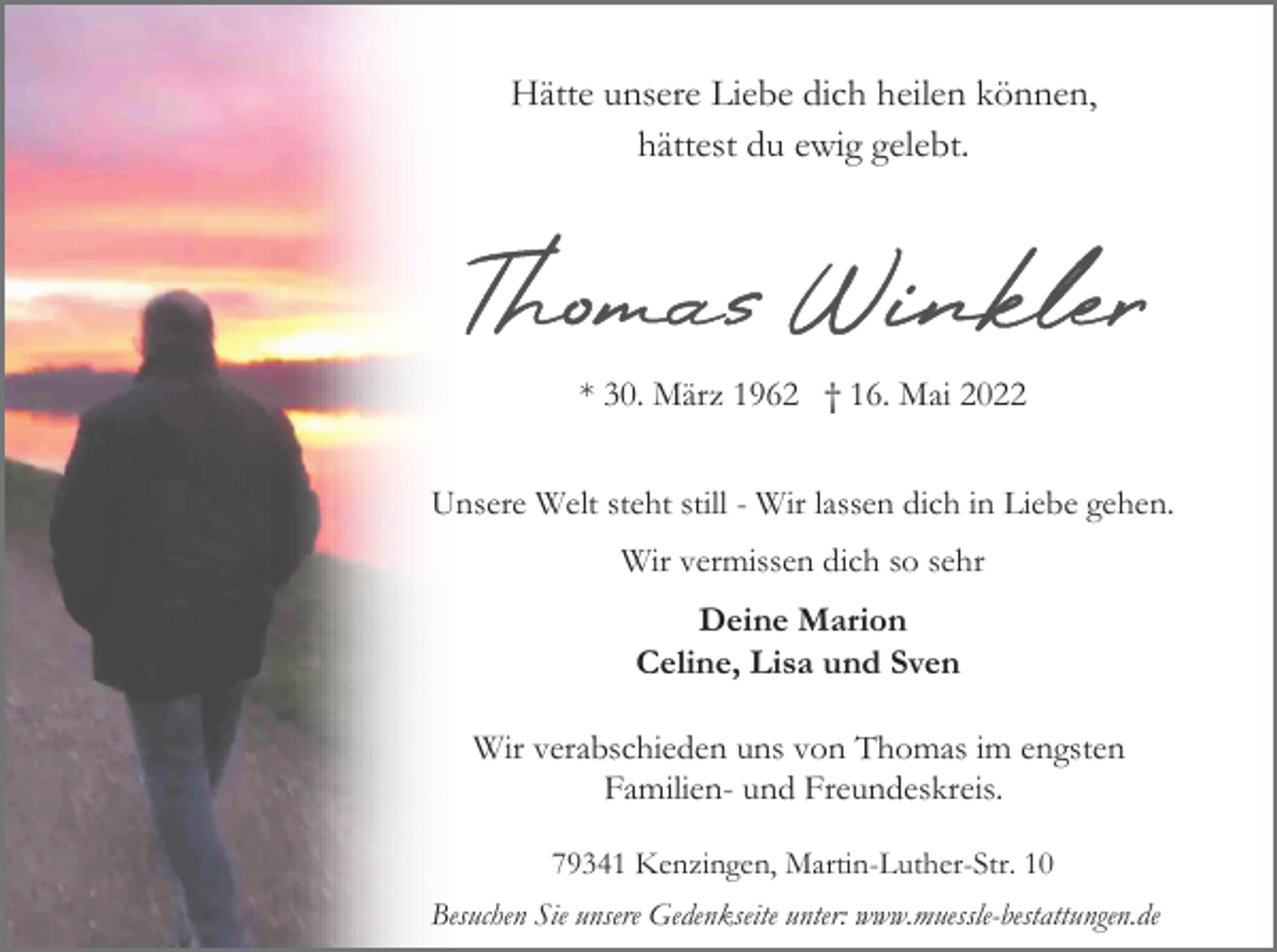 <p>Hätte unsere Liebe dich heilen können,<br />hättest du ewig gelebt.</p><p>* 30. März 1962 † 16. Mai 2022<br />Unsere Welt steht still - Wir lassen dich in Liebe gehen.<br />Wir vermissen dich so sehr</p><p>Deine Marion<br />Celine, Lisa und Sven<br />Wir verabschieden uns von Thomas im engsten<br />Familien- und Freundeskreis.<br />79341 Kenzingen, Martin-Luther-Str. 10<br />Besuchen Sie unsere Gedenkseite unter: www.muessle-bestattungen.de</p>