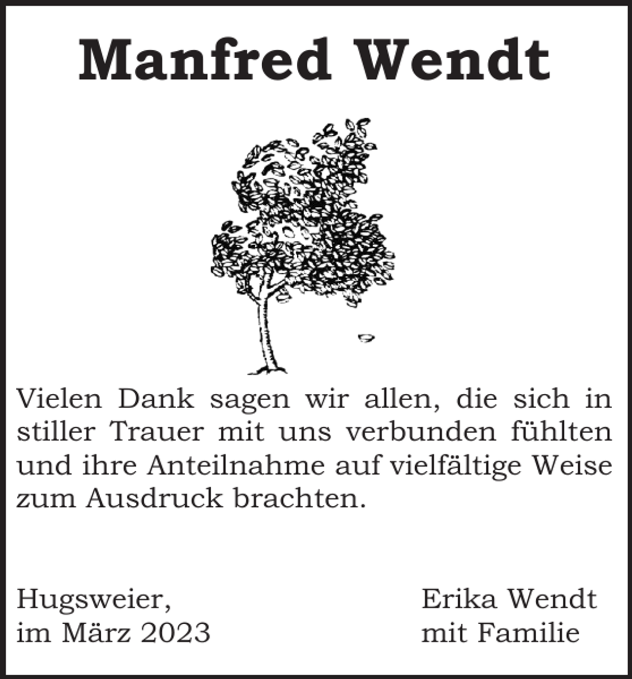 <p>Manfred Wendt</p><p>Vielen Dank sagen wir allen, die sich in<br />stiller Trauer mit uns verbunden fühlten<br />und ihre Anteilnahme auf vielfältige Weise<br />zum Ausdruck brachten.</p><p>Hugsweier,<br />im März 2023</p><p>Erika Wendt<br />mit Familie</p>