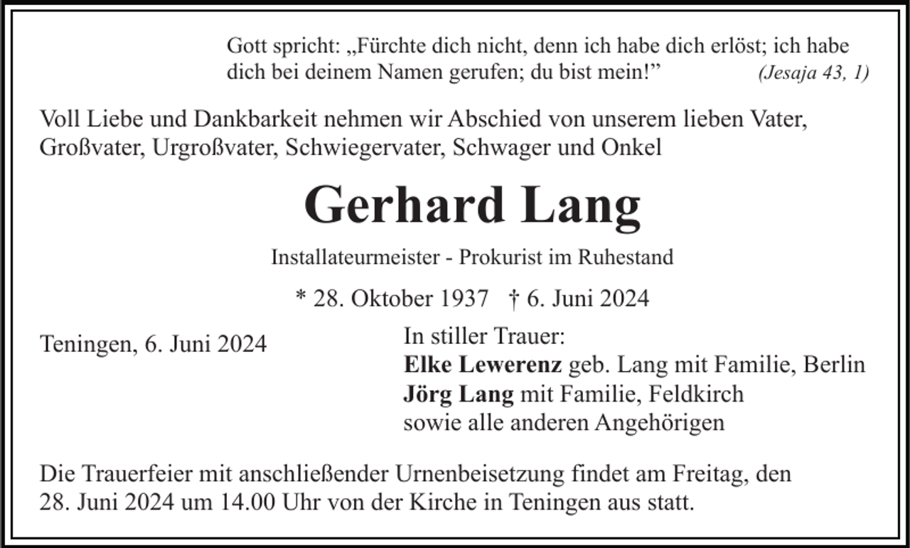 <p>Gott spricht: „Fürchte dich nicht, denn ich habe dich erlöst; ich habe<br />dich bei deinem Namen gerufen; du bist mein!”<br />(Jesaja 43, 1)</p><p>Voll Liebe und Dankbarkeit nehmen wir Abschied von unserem lieben Vater,<br />Großvater, Urgroßvater, Schwiegervater, Schwager und Onkel</p><p>Gerhard Lang<br />Installateurmeister - Prokurist im Ruhestand</p><p>Teningen, 6. Juni 2024</p><p>* 28. Oktober 1937 † 6. Juni 2024<br />In stiller Trauer:<br />Elke Lewerenz geb. Lang mit Familie, Berlin<br />Jörg Lang mit Familie, Feldkirch<br />sowie alle anderen Angehörigen</p><p>Die Trauerfeier mit anschließender Urnenbeisetzung findet am Freitag, den<br />28. Juni 2024 um 14.00 Uhr von der Kirche in Teningen aus statt.</p>
