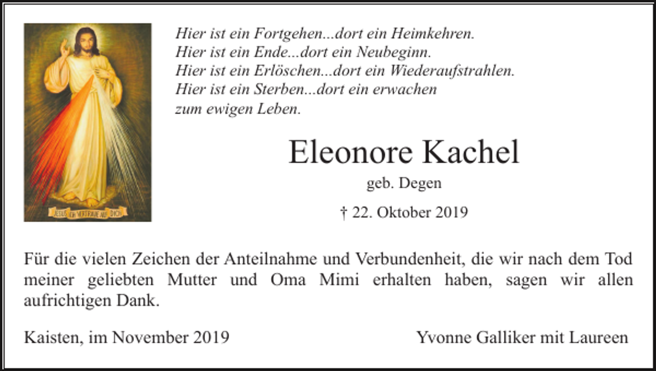 <p>Hier ist ein Fortgehen...dort ein Heimkehren.<br />Hier ist ein Ende...dort ein Neubeginn.<br />Hier ist ein Erlöschen...dort ein Wiederaufstrahlen.<br />Hier ist ein Sterben...dort ein erwachen<br />zum ewigen Leben.</p><p>Eleonore Kachel<br />geb. Degen<br />† 22. Oktober 2019</p><p>Für die vielen Zeichen der Anteilnahme und Verbundenheit, die wir nach dem Tod<br />meiner geliebten Mutter und Oma Mimi erhalten haben, sagen wir allen<br />aufrichtigen Dank.<br />Kaisten, im November 2019</p><p>Yvonne Galliker mit Laureen</p>