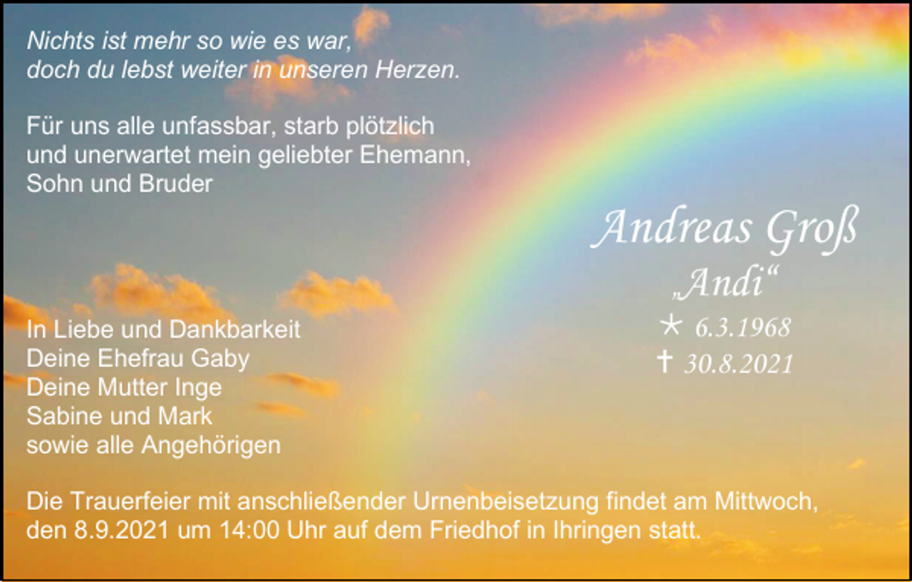 <p>Nichts ist mehr so wie es war,<br />doch du lebst weiter in unseren Herzen.<br />Für uns alle unfassbar, starb plötzlich<br />und unerwartet mein geliebter Ehemann,<br />Sohn und Bruder</p><p>Andreas Groß<br />In Liebe und Dankbarkeit<br />Deine Ehefrau Gaby<br />Deine Mutter Inge<br />Sabine und Mark<br />sowie alle Angehörigen</p><p>„Andi“<br /> 6.3.1968<br /> 30.8.2021</p><p>Die Trauerfeier mit anschließender Urnenbeisetzung findet am Mittwoch,<br />den 8.9.2021 um 14:00 Uhr auf dem Friedhof in Ihringen statt.</p>