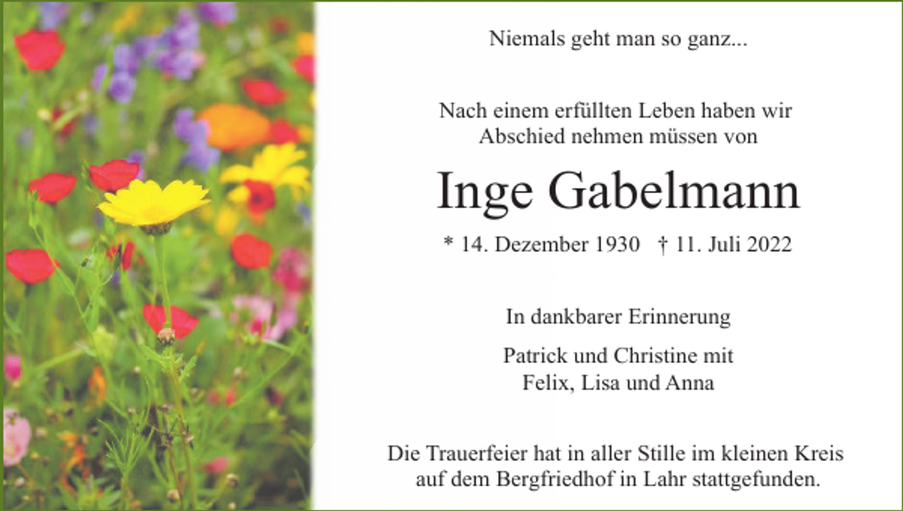 <p>Niemals geht man so ganz...<br />Nach einem erfüllten Leben haben wir<br />Abschied nehmen müssen von</p><p>Inge Gabelmann<br />* 14. Dezember 1930 † 11. Juli 2022<br />In dankbarer Erinnerung<br />Patrick und Christine mit<br />Felix, Lisa und Anna<br />Die Trauerfeier hat in aller Stille im kleinen Kreis<br />auf dem Bergfriedhof in Lahr stattgefunden.</p>