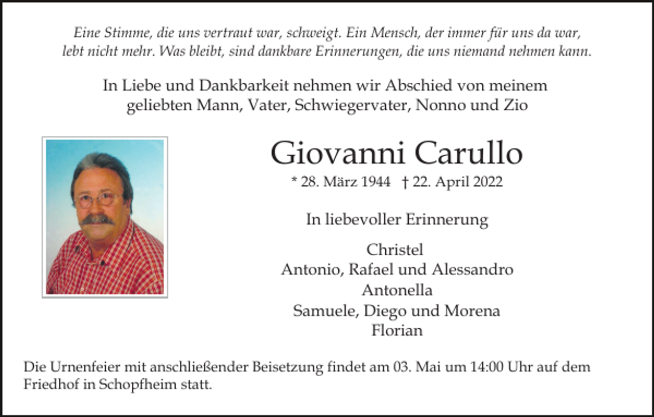 <p>Eine Stimme, die uns vertraut war, schweigt. Ein Mensch, der immer für uns da war,<br />lebt nicht mehr. Was bleibt, sind dankbare Erinnerungen, die uns niemand nehmen kann.</p><p>In Liebe und Dankbarkeit nehmen wir Abschied von meinem<br />geliebten Mann, Vater, Schwiegervater, Nonno und Zio</p><p>Giovanni Carullo<br />* 28. März 1944 † 22. April 2022</p><p>In liebevoller Erinnerung<br />Christel<br />Antonio, Rafael und Alessandro<br />Antonella<br />Samuele, Diego und Morena<br />Florian<br />Die Urnenfeier mit anschließender Beisetzung findet am 03. Mai um 14:00 Uhr auf dem<br />Friedhof in Schopfheim statt.</p>