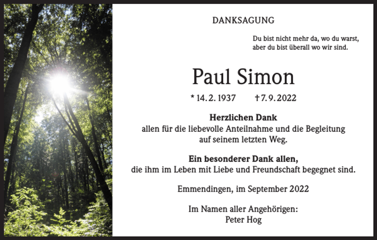 <p>DANKSAGUNG<br />Du bist nicht mehr da, wo du warst,<br />aber du bist überall wo wir sind.</p><p>Paul Simon<br />* 14. 2. 1937 † 7. 9. 2022<br />Herzlichen Dank<br />allen für die liebevolle Anteilnahme und die Begleitung<br />auf seinem letzten Weg.<br />Ein besonderer Dank allen,<br />die ihm im Leben mit Liebe und Freundschaft begegnet sind.<br />Emmendingen, im September 2022<br />Im Namen aller Angehörigen:<br />Peter Hog</p>