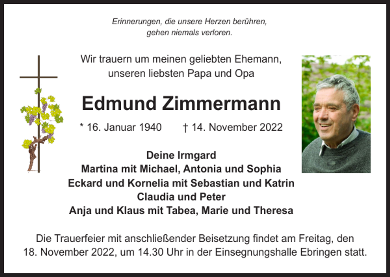 <p>Erinnerungen, die unsere Herzen berühren,<br />gehen niemals verloren.</p><p>Wir trauern um meinen geliebten Ehemann,<br />unseren liebsten Papa und Opa</p><p>Edmund Zimmermann<br />* 16. Januar 1940 † 14. November 2022<br />Deine Irmgard<br />Martina mit Michael, Antonia und Sophia<br />Eckard und Kornelia mit Sebastian und Katrin<br />Claudia und Peter<br />Anja und Klaus mit Tabea, Marie und Theresa<br />Die Trauerfeier mit anschließender Beisetzung findet am Freitag, den<br />18. November 2022, um 14.30 Uhr in der Einsegnungshalle Ebringen statt.</p>