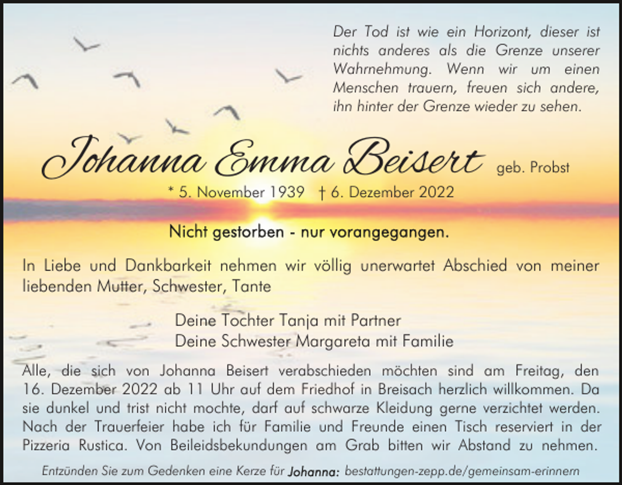 <p>Der Tod ist wie ein Horizont, dieser ist<br />nichts anderes als die Grenze unserer<br />Wahrnehmung. Wenn wir um einen<br />Menschen trauern, freuen sich andere,<br />ihn hinter der Grenze wieder zu sehen.</p><p>Johanna Emma Beisert</p><p>geb. Probst</p><p>* 5. November 1939 † 6. Dezember 2022</p><p>In Liebe und Dankbarkeit nehmen wir völlig unerwartet Abschied von meiner<br />liebenden Mutter, Schwester, Tante<br />Deine Tochter Tanja mit Partner<br />Deine Schwester Margareta mit Familie<br />Alle, die sich von Johanna Beisert verabschieden möchten sind am Freitag, den<br />16. Dezember 2022 ab 11 Uhr auf dem Friedhof in Breisach herzlich willkommen. Da<br />sie dunkel und trist nicht mochte, darf auf schwarze Kleidung gerne verzichtet werden.<br />Nach der Trauerfeier habe ich für Familie und Freunde einen Tisch reserviert in der<br />Pizzeria Rustica. Von Beileidsbekundungen am Grab bitten wir Abstand zu nehmen.<br />Entzünden Sie zum Gedenken eine Kerze für</p><p>bestattungen-zepp.de/gemeinsam-erinnern</p>