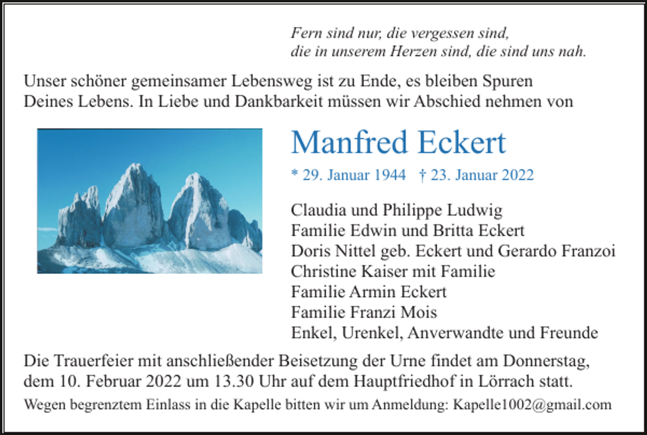 <p>Fern sind nur, die vergessen sind,<br />die in unserem Herzen sind, die sind uns nah.</p><p>Unser schöner gemeinsamer Lebensweg ist zu Ende, es bleiben Spuren<br />Deines Lebens. In Liebe und Dankbarkeit müssen wir Abschied nehmen von</p><p>Manfred Eckert<br />* 29. Januar 1944 † 23. Januar 2022</p><p>Claudia und Philippe Ludwig<br />Familie Edwin und Britta Eckert<br />Doris Nittel geb. Eckert und Gerardo Franzoi<br />Christine Kaiser mit Familie<br />Familie Armin Eckert<br />Familie Franzi Mois<br />Enkel, Urenkel, Anverwandte und Freunde<br />Die Trauerfeier mit anschließender Beisetzung der Urne findet am Donnerstag,<br />dem 10. Februar 2022 um 13.30 Uhr auf dem Hauptfriedhof in Lörrach statt.<br />Wegen begrenztem Einlass in die Kapelle bitten wir um Anmeldung: Kapelle1002@gmail.com</p>