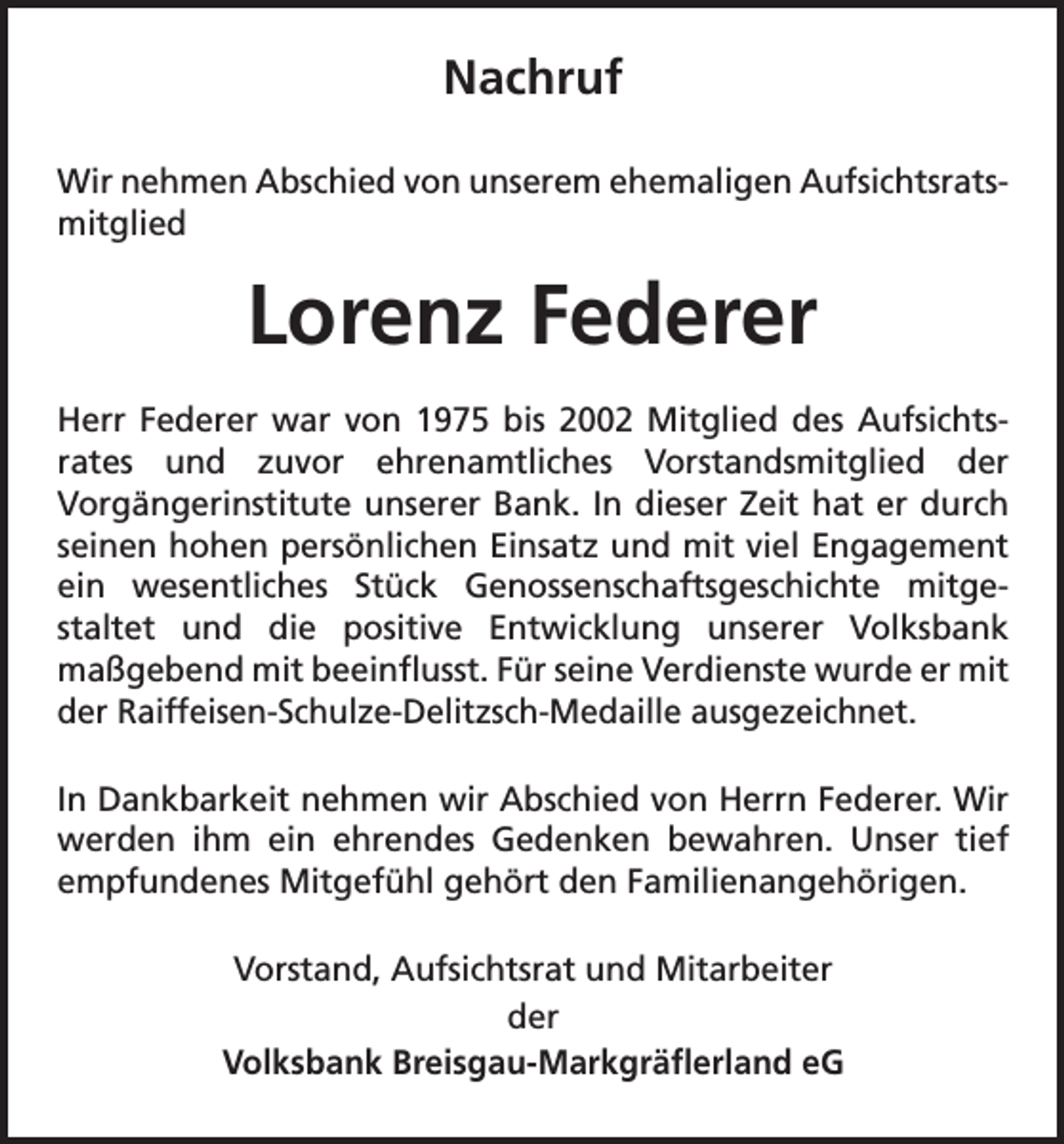 <p>Nachruf<br />Wir nehmen Abschied von unserem ehemaligen Aufsichtsrats-­<br />mitglied</p><p>Lorenz Federer<br />Herr Federer war von 1975 bis 2002 Mitglied des Aufsichts­<br />rates und zuvor ehrenamtliches Vorstandsmitglied der<br />Vorgängerinstitute unserer Bank. In dieser Zeit hat er durch<br />seinen hohen persönlichen Einsatz und mit viel Engagement<br />ein wesentliches Stück Genossenschaftsgeschichte mitgestaltet und die positive Entwicklung unserer Volksbank<br />maßgebend mit beeinflusst. Für seine Verdienste wurde er mit<br />der Raiffeisen-Schulze-Delitzsch-Medaille ausgezeichnet.<br />In Dankbarkeit nehmen wir Abschied von Herrn Federer. Wir<br />werden ihm ein ehrendes Gedenken bewahren. Unser tief<br />empfundenes Mitgefühl gehört den Familienangehörigen.<br />Vorstand, Aufsichtsrat und Mitarbeiter<br />der<br />Volksbank Breisgau-Markgräflerland eG</p>