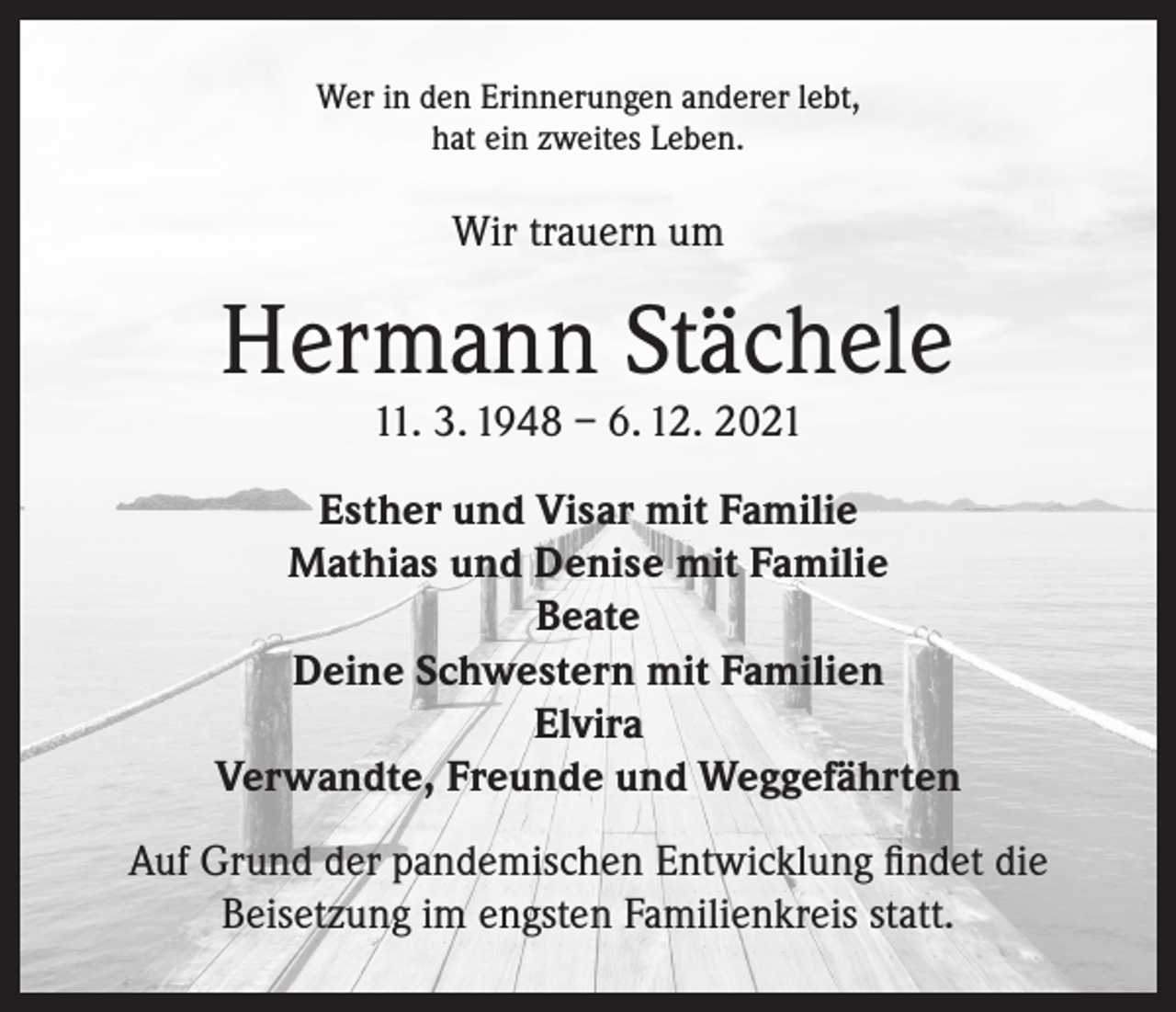 <p>Wer in den Erinnerungen anderer lebt,<br />hat ein zweites Leben.</p><p>Wir trauern um</p><p>Hermann Stächele<br />11. 3. 1948 – 6. 12. 2021</p><p>Esther und Visar mit Familie<br />Mathias und Denise mit Familie<br />Beate<br />Deine Schwestern mit Familien<br />Elvira<br />Verwandte, Freunde und Weggefährten<br />Auf Grund der pandemischen Entwicklung findet die<br />Beisetzung im engsten Familienkreis statt.</p>