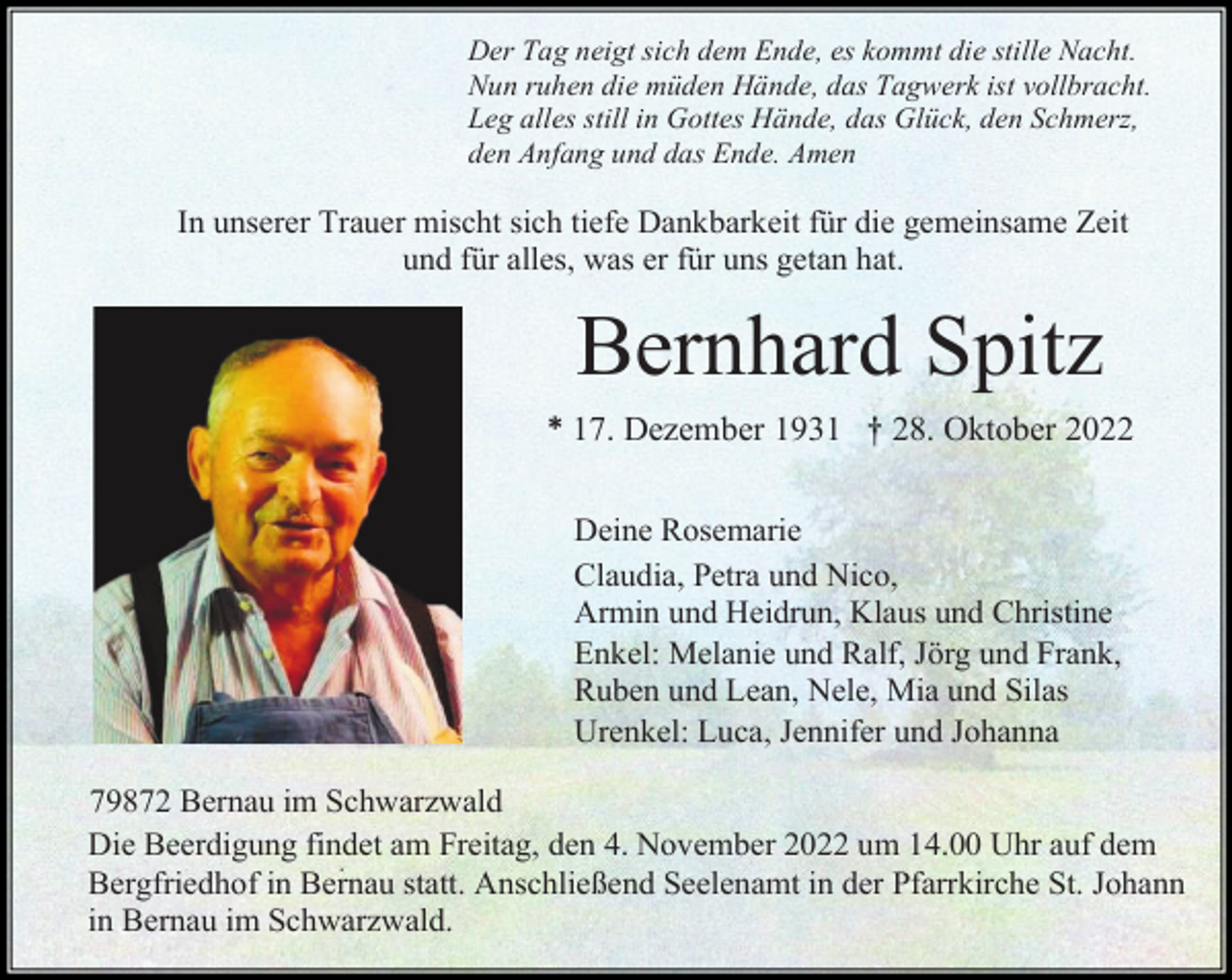 <p>Der Tag neigt sich dem Ende, es kommt die stille Nacht.<br />Nun ruhen die müden Hände, das Tagwerk ist vollbracht.<br />Leg alles still in Gottes Hände, das Glück, den Schmerz,<br />den Anfang und das Ende. Amen</p><p>In unserer Trauer mischt sich tiefe Dankbarkeit für die gemeinsame Zeit<br />und für alles, was er für uns getan hat.</p><p>Bernhard Spitz<br />* 17. Dezember 1931 † 28. Oktober 2022<br />Deine Rosemarie<br />Claudia, Petra und Nico,<br />Armin und Heidrun, Klaus und Christine<br />Enkel: Melanie und Ralf, Jörg und Frank,<br />Ruben und Lean, Nele, Mia und Silas<br />Urenkel: Luca, Jennifer und Johanna<br />79872 Bernau im Schwarzwald<br />Die Beerdigung findet am Freitag, den 4. November 2022 um 14.00 Uhr auf dem<br />Bergfriedhof in Bernau statt. Anschließend Seelenamt in der Pfarrkirche St. Johann<br />in Bernau im Schwarzwald.</p>