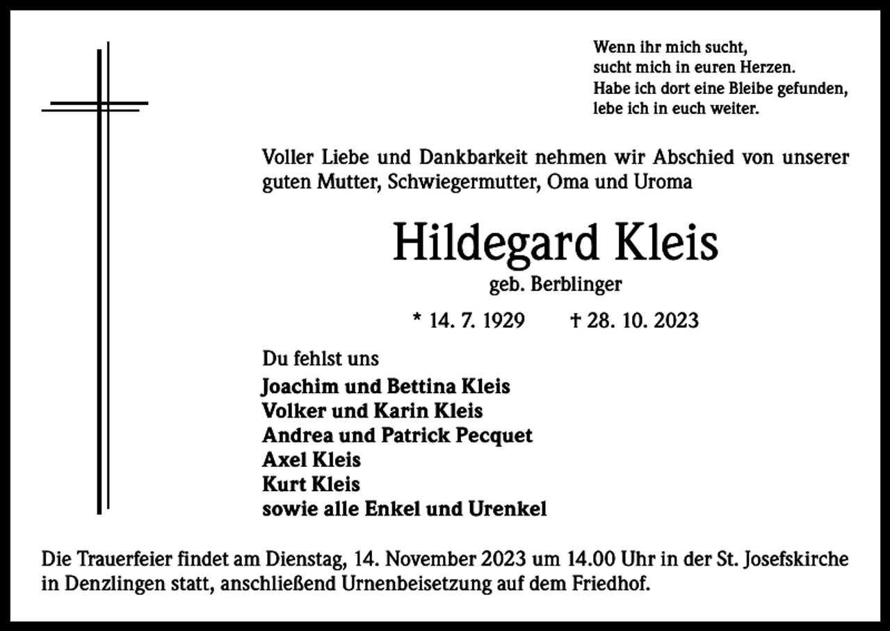 <p>Wenn ihr mich sucht,<br />sucht mich in euren Herzen.<br />Habe ich dort eine Bleibe gefunden,<br />lebe ich in euch weiter.</p><p>Voller Liebe und Dankbarkeit nehmen wir Abschied von unserer<br />­guten Mutter, Schwiegermutter, Oma und Uroma</p><p>Hildegard Kleis<br />geb. Berblinger</p><p>* 14. 7. 1929 † 28. 10. 2023<br />Du fehlst uns<br />Joachim und Bettina Kleis<br />Volker und Karin Kleis<br />Andrea und Patrick Pecquet<br />Axel Kleis<br />Kurt Kleis<br />sowie alle Enkel und Urenkel<br />Die Trauerfeier findet am Dienstag, 14. November 2023 um 14.00 Uhr in der St. Josefskirche<br />in Denzlingen statt, anschließend Urnenbeisetzung auf dem Friedhof.</p>