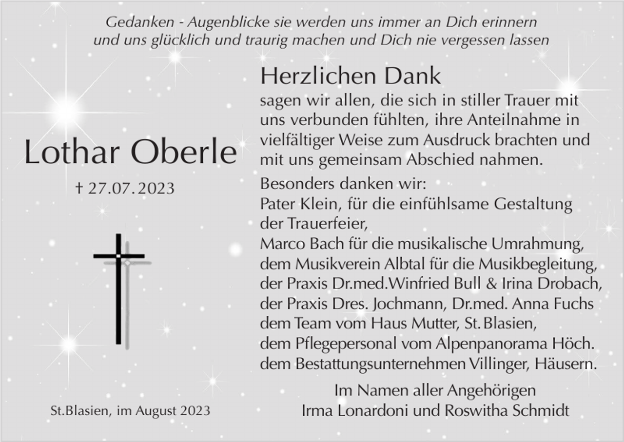 <p>Gedanken - Augenblicke sie werden uns immer an Dich erinnern<br />und uns glücklich und traurig machen und Dich nie vergessen lassen</p><p>Herzlichen Dank</p><p>Lothar Oberle<br />† 27.07. 2023</p><p>St.Blasien, im August 2023</p><p>sagen wir allen, die sich in stiller Trauer mit<br />uns verbunden fühlten, ihre Anteilnahme in<br />vielfältiger Weise zum Ausdruck brachten und<br />mit uns gemeinsam Abschied nahmen.<br />Besonders danken wir:<br />Pater Klein, für die einfühlsame Gestaltung<br />der Trauerfeier,<br />Marco Bach für die musikalische Umrahmung,<br />dem Musikverein Albtal für die Musikbegleitung,<br />der Praxis Dr.med.Winfried Bull &amp; Irina Drobach,<br />der Praxis Dres. Jochmann, Dr.med. Anna Fuchs<br />dem Team vom Haus Mutter, St. Blasien,<br />dem Pflegepersonal vom Alpenpanorama Höch.<br />dem Bestattungsunternehmen Villinger, Häusern.<br />Im Namen aller Angehörigen<br />Irma Lonardoni und Roswitha Schmidt</p>