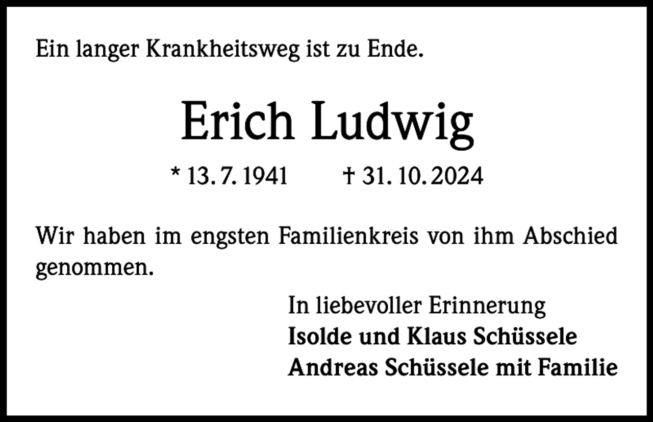 <p>Ein langer Krankheitsweg ist zu Ende.</p><p>Erich Ludwig<br />* 13. 7. 1941 † 31. 10. 2024<br />Wir haben im engsten Familienkreis von ihm Abschied<br />genommen.<br />In liebevoller Erinnerung<br />Isolde und Klaus Schüssele<br />Andreas Schüssele mit Familie</p>