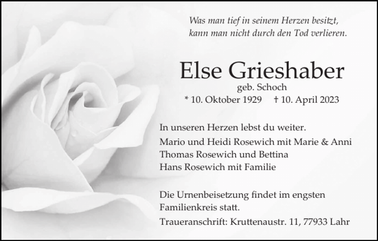 <p>Was man tief in seinem Herzen besitzt,<br />kann man nicht durch den Tod verlieren.</p><p>Else Grieshaber<br />geb. Schoch<br />* 10. Oktober 1929 † 10. April 2023</p><p>In unseren Herzen lebst du weiter.<br />Mario und Heidi Rosewich mit Marie &amp; Anni<br />Thomas Rosewich und Bettina<br />Hans Rosewich mit Familie<br />Die Urnenbeisetzung ﬁndet im engsten<br />Familienkreis statt.<br />Traueranschrift: Kruttenaustr. 11, 77933 Lahr</p>