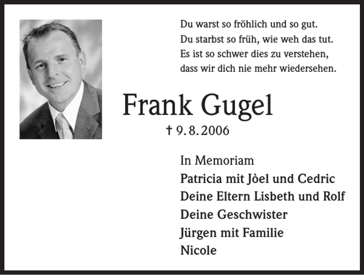 <p>Du warst so fröhlich und so gut.<br />Du starbst so früh, wie weh das tut.<br />Es ist so schwer dies zu verstehen,<br />dass wir dich nie mehr wiedersehen.</p><p>Frank Gugel<br />= 9. 8. 2006</p><p>In Memoriam<br />Patricia mit Jòel und Cedric<br />Deine Eltern Lisbeth und Rolf<br />Deine Geschwister<br />Jürgen mit Familie<br />Nicole</p>