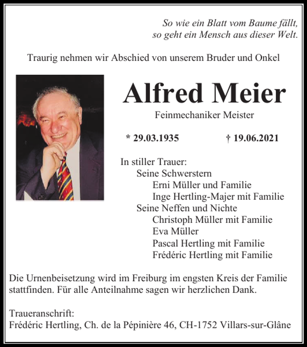 <p>So wie ein Blatt vom Baume fällt,<br />so geht ein Mensch aus dieser Welt.<br />Traurig nehmen wir Abschied von unserem Bruder und Onkel</p><p>Alfred Meier<br />Feinmechaniker Meister<br />* 29.03.1935</p><p>† 19.06.2021</p><p>In stiller Trauer:<br />Seine Schwerstern<br />Erni Müller und Familie<br />Inge Hertling-Majer mit Familie<br />Seine Neffen und Nichte<br />Christoph Müller mit Familie<br />Eva Müller<br />Pascal Hertling mit Familie<br />Frédéric Hertling mit Familie<br />Die Urnenbeisetzung wird im Freiburg im engsten Kreis der Familie<br />stattfinden. Für alle Anteilnahme sagen wir herzlichen Dank.<br />Traueranschrift:<br />Frédéric Hertling, Ch. de la Pépinière 46, CH-1752 Villars-sur-Glâne</p>