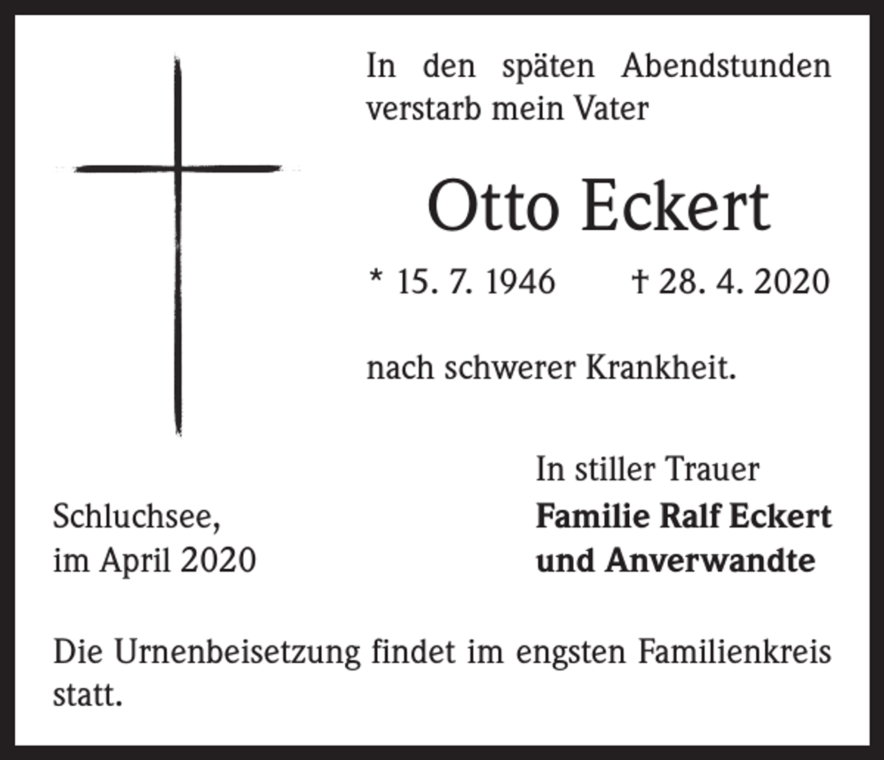 <p>In den späten Abendstunden<br />verstarb mein Vater</p><p>Otto Eckert<br />* 15. 7. 1946 † 28. 4. 2020<br />nach schwerer Krankheit.</p><p>Schluchsee,<br />im April 2020</p><p>In stiller Trauer<br />Familie Ralf Eckert<br />und Anverwandte</p><p>Die Urnenbeisetzung findet im engsten Familienkreis<br />statt.</p>