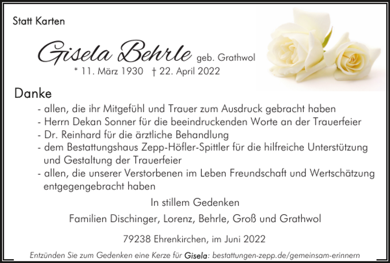 <p>Gisela Behrle</p><p>geb. Grathwol<br />* 11. März 1930 † 22. April 2022</p><p>- allen, die ihr Mitgefühl und Trauer zum Ausdruck gebracht haben<br />- Herrn Dekan Sonner für die beeindruckenden Worte an der Trauerfeier<br />- Dr. Reinhard für die ärztliche Behandlung<br />- dem Bestattungshaus Zepp-Höfler-Spittler für die hilfreiche Unterstützung<br />und Gestaltung der Trauerfeier<br />- allen, die unserer Verstorbenen im Leben Freundschaft und Wertschätzung<br />entgegengebracht haben<br />In stillem Gedenken<br />Familien Dischinger, Lorenz, Behrle, Groß und Grathwol<br />79238 Ehrenkirchen, im Juni 2022<br />Entzünden Sie zum Gedenken eine Kerze für</p><p>: bestattungen-zepp.de/gemeinsam-erinnern</p>