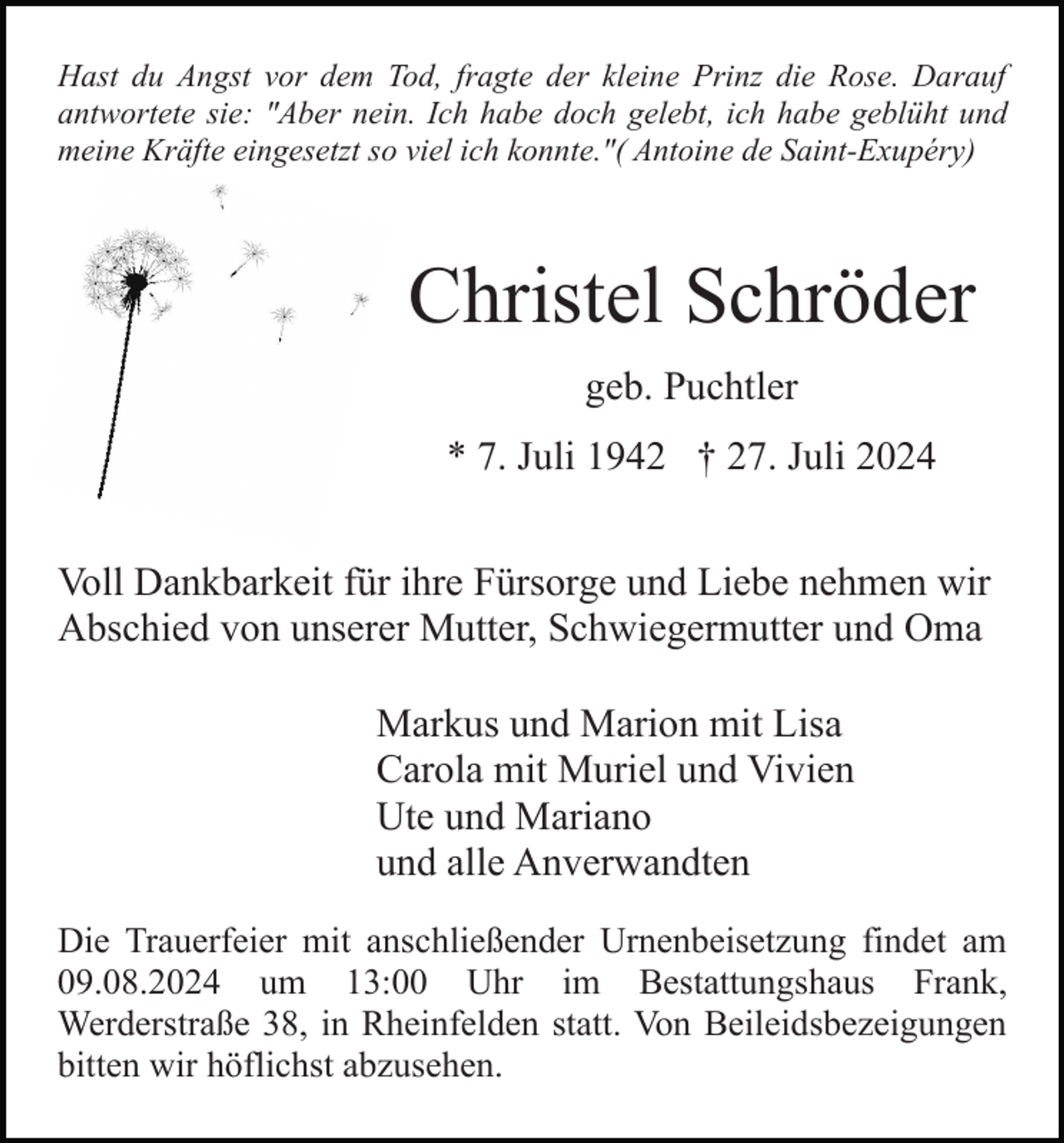 <p>Hast du Angst vor dem Tod, fragte der kleine Prinz die Rose. Darauf<br />antwortete sie: "Aber nein. Ich habe doch gelebt, ich habe geblüht und<br />meine Kräfte eingesetzt so viel ich konnte."( Antoine de Saint-Exupéry)</p><p>Christel Schröder<br />geb. Puchtler<br />* 7. Juli 1942 † 27. Juli 2024<br />Voll Dankbarkeit für ihre Fürsorge und Liebe nehmen wir<br />Abschied von unserer Mutter, Schwiegermutter und Oma<br />Markus und Marion mit Lisa<br />Carola mit Muriel und Vivien<br />Ute und Mariano<br />und alle Anverwandten<br />Die Trauerfeier mit anschließender Urnenbeisetzung findet am<br />09.08.2024 um 13:00 Uhr im Bestattungshaus Frank,<br />Werderstraße 38, in Rheinfelden statt. Von Beileidsbezeigungen<br />bitten wir höflichst abzusehen.</p>