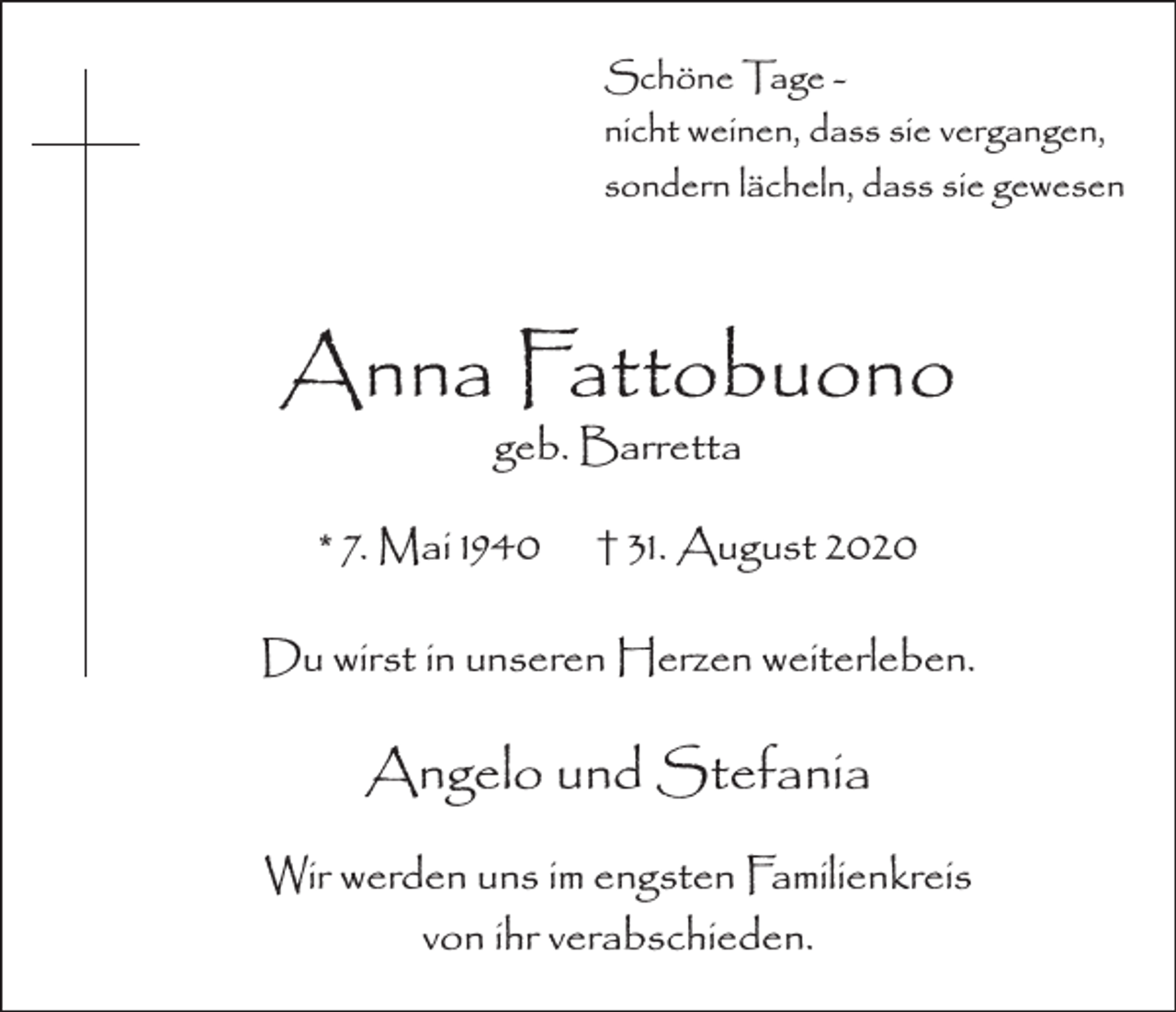 <p>Schöne Tage nicht weinen, dass sie vergangen,<br />sondern lächeln, dass sie gewesen</p><p>Anna Fattobuono<br />geb. Barretta</p><p>* 7. Mai 1940</p><p>† 31. August 2020</p><p>Du wirst in unseren Herzen weiterleben.</p><p>Angelo und Stefania<br />Wir werden uns im engsten Familienkreis<br />von ihr verabschieden.</p>