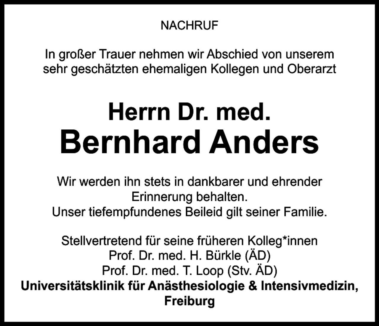 <p>NACHRUF</p><p>In großer Trauer nehmen wir Abschied von unserem<br />sehr geschätzten ehemaligen Kollegen und Oberarzt</p><p>Herrn Dr. med.</p><p>Bernhard Anders<br />Wir werden ihn stets in dankbarer und ehrender<br />Erinnerung behalten.<br />Unser tiefempfundenes Beileid gilt seiner Familie.<br />Stellvertretend für seine früheren Kolleg*innen<br />Prof. Dr. med. H. Bürkle (ÄD)<br />Prof. Dr. med. T. Loop (Stv. ÄD)<br />Universitätsklinik für Anästhesiologie &amp; Intensivmedizin,<br />Freiburg</p>