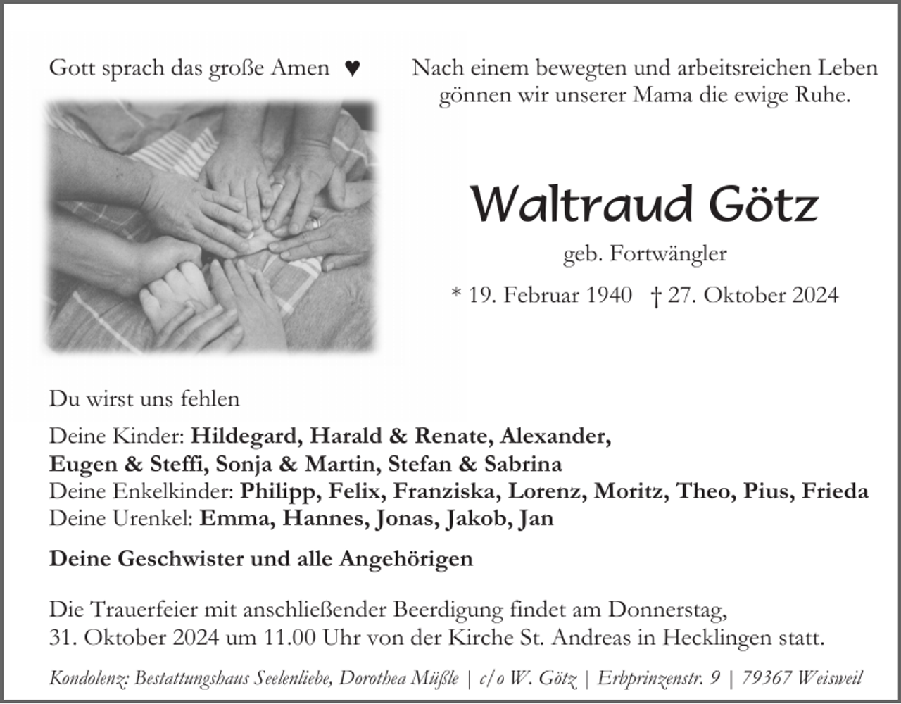 <p>Gott sprach das große Amen ♥</p><p>Nach einem bewegten und arbeitsreichen Leben<br />gönnen wir unserer Mama die ewige Ruhe.</p><p>Waltraud Götz<br />geb. Fortwängler<br />* 19. Februar 1940 † 27. Oktober 2024</p><p>Du wirst uns fehlen<br />Deine Kinder: Hildegard, Harald &amp; Renate, Alexander,<br />Eugen &amp; Steffi, Sonja &amp; Martin, Stefan &amp; Sabrina<br />Deine Enkelkinder: Philipp, Felix, Franziska, Lorenz, Moritz, Theo, Pius, Frieda<br />Deine Urenkel: Emma, Hannes, Jonas, Jakob, Jan<br />Deine Geschwister und alle Angehörigen</p><p>Die Trauerfeier mit anschließender Beerdigung findet am Donnerstag,<br />31. Oktober 2024 um 11.00 Uhr von der Kirche St. Andreas in Hecklingen statt.<br />Kondolenz: Bestattungshaus Seelenliebe, Dorothea Müßle | c/o W. Götz | Erbprinzenstr. 9 | 79367 Weisweil</p>