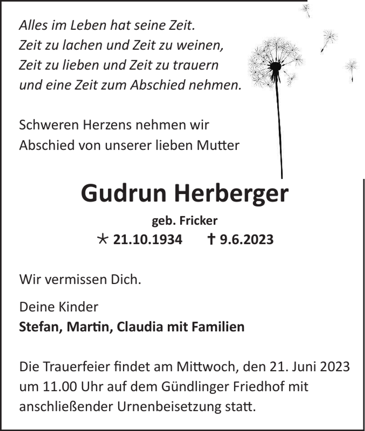 <p>Alles im Leben hat seine Zeit.<br />Zeit zu lachen und Zeit zu weinen,<br />Zeit zu lieben und Zeit zu trauern<br />und eine Zeit zum Abschied nehmen.<br />Schweren Herzens nehmen wir<br />Abschied von unserer lieben Mutter</p><p>Gudrun Herberger<br />geb. Fricker</p><p> 21.10.1934</p><p> 9.6.2023</p><p>Wir vermissen Dich.<br />Deine Kinder<br />Stefan, Martin, Claudia mit Familien<br />Die Trauerfeier findet am Mittwoch, den 21. Juni 2023<br />um 11.00 Uhr auf dem Gündlinger Friedhof mit<br />anschließender Urnenbeisetzung statt.</p>