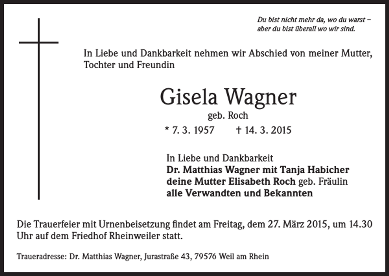 <p>Du bist nicht mehr da, wo du warst –<br />aber du bist überall wo wir sind.</p><p>In Liebe und Dankbarkeit nehmen wir Abschied von meiner Mutter,<br />Tochter und Freundin</p><p>Gisela Wagner<br />geb. Roch<br />* 7. 3. 1957 † 14. 3. 2015</p><p>In Liebe und Dankbarkeit<br />Dr. Matthias Wagner mit Tanja Habicher<br />deine Mutter Elisabeth Roch geb. Fräulin<br />alle Verwandten und Bekannten<br />Die Trauerfeier mit Urnenbeisetzung findet am Freitag, dem 27. März 2015, um 14.30<br />Uhr auf dem Friedhof Rheinweiler statt.<br />Traueradresse: Dr. Matthias Wagner, Jurastraße 43, 79576 Weil am Rhein</p>