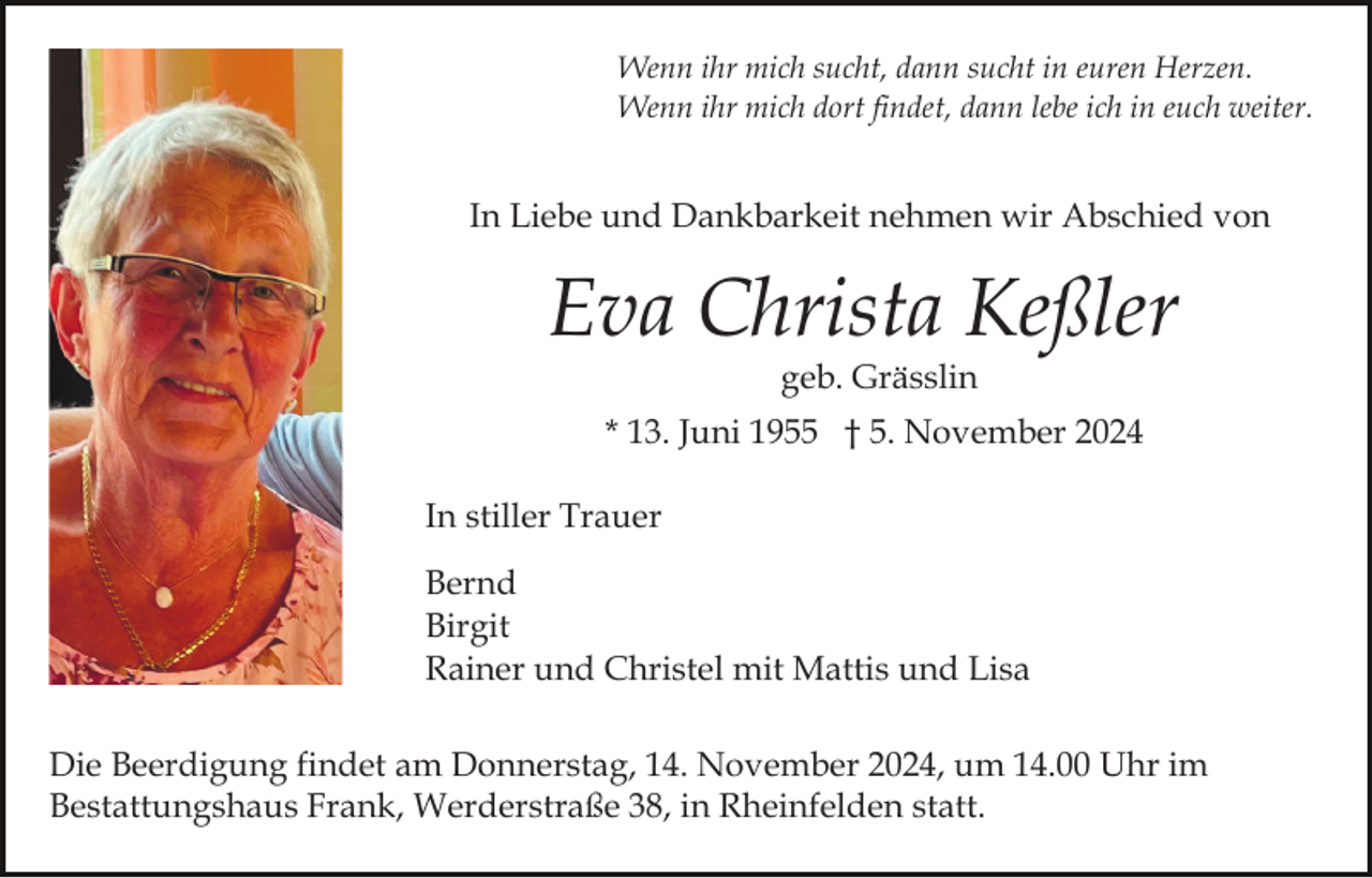 <p>Wenn ihr mich sucht, dann sucht in euren Herzen.<br />Wenn ihr mich dort findet, dann lebe ich in euch weiter.</p><p>In Liebe und Dankbarkeit nehmen wir Abschied von</p><p>Eva Christa Keßler<br />geb. Grässlin<br />* 13. Juni 1955 † 5. November 2024<br />In stiller Trauer<br />Bernd<br />Birgit<br />Rainer und Christel mit Mattis und Lisa<br />Die Beerdigung findet am Donnerstag, 14. November 2024, um 14.00 Uhr im<br />Bestattungshaus Frank, Werderstraße 38, in Rheinfelden statt.</p>