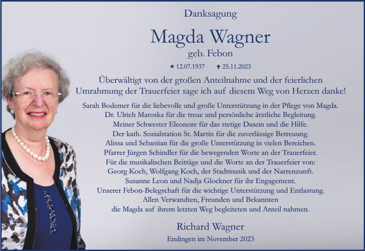 <p>Danksagung</p><p>Magda Wagner<br />geb. Febon</p><p>¬ 12.07.1937</p><p>25.11.2023</p><p>Überwältigt von der großen Anteilnahme und der feierlichen<br />Umrahmung der Trauerfeier sage ich auf diesem Weg von Herzen danke!<br />Sarah Bodemer für die liebevolle und große Unterstützung in der Pﬂege von Magda.<br />Dr. Ulrich Maroska für die treue und persönliche ärztliche Begleitung.<br />Meiner Schwester Eleonore für das stetige Dasein und die Hilfe.<br />Der kath. Sozialstation St. Martin für die zuverlässige Betreuung.<br />Alissa und Sebastian für die große Unterstützung in vielen Bereichen.<br />Pfarrer Jürgen Schindler für die bewegenden Worte an der Trauerfeier.<br />Für die musikalischen Beiträge und die Worte an der Trauerfeier von:<br />Georg Koch, Wolfgang Koch, der Stadtmusik und der Narrenzunft.<br />Susanne Leon und Nadja Glockner für ihr Engagement.<br />Unserer Febon-Belegschaft für die wichtige Unterstützung und Entlastung.<br />Allen Verwandten, Freunden und Bekannten<br />die Magda auf ihrem letzten Weg begleiteten und Anteil nahmen.</p><p>Richard Wagner<br />Endingen im November 2023</p>
