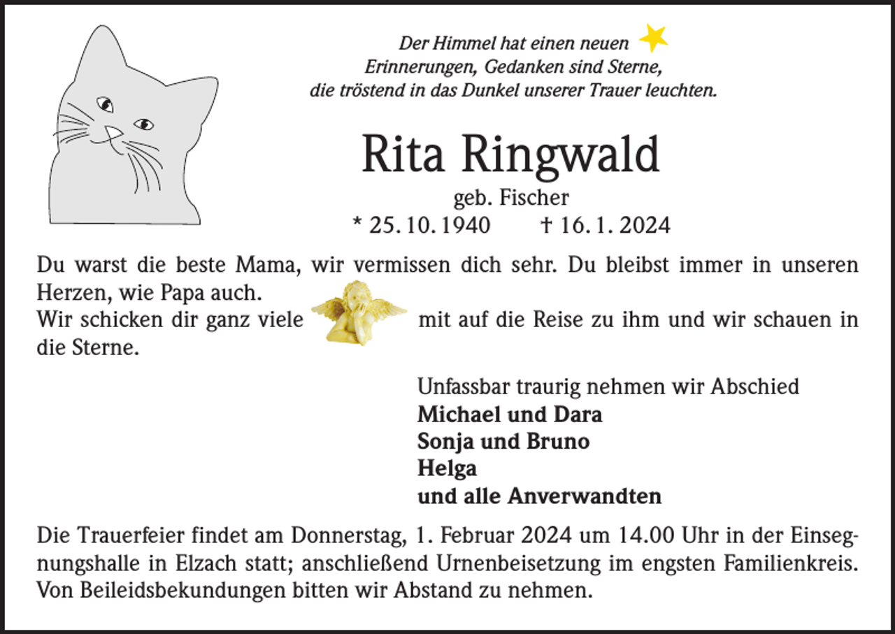 <p>Der Himmel hat einen neuen<br />Erinnerungen, Gedanken sind Sterne,<br />die tröstend in das Dunkel unserer Trauer leuchten.</p><p>Rita Ringwald</p><p>geb. Fischer<br />* 25. 10. 1940 † 16. 1. 2024<br />Du warst die beste Mama, wir vermissen dich sehr. Du bleibst immer in unseren<br />­Herzen, wie Papa auch.<br />Wir schicken dir ganz viele mit auf die Reise zu ihm und wir schauen in<br />die Sterne.<br />Unfassbar traurig nehmen wir Abschied<br />Michael und Dara<br />Sonja und Bruno<br />Helga<br />und alle Anverwandten<br />Die Trauerfeier findet am Donnerstag, 1. Februar 2024 um 14.00 Uhr in der Einsegnungshalle in Elzach statt; anschließend Urnenbeisetzung im engsten Familienkreis.<br />Von Beileidsbekundungen bitten wir Abstand zu nehmen.</p>