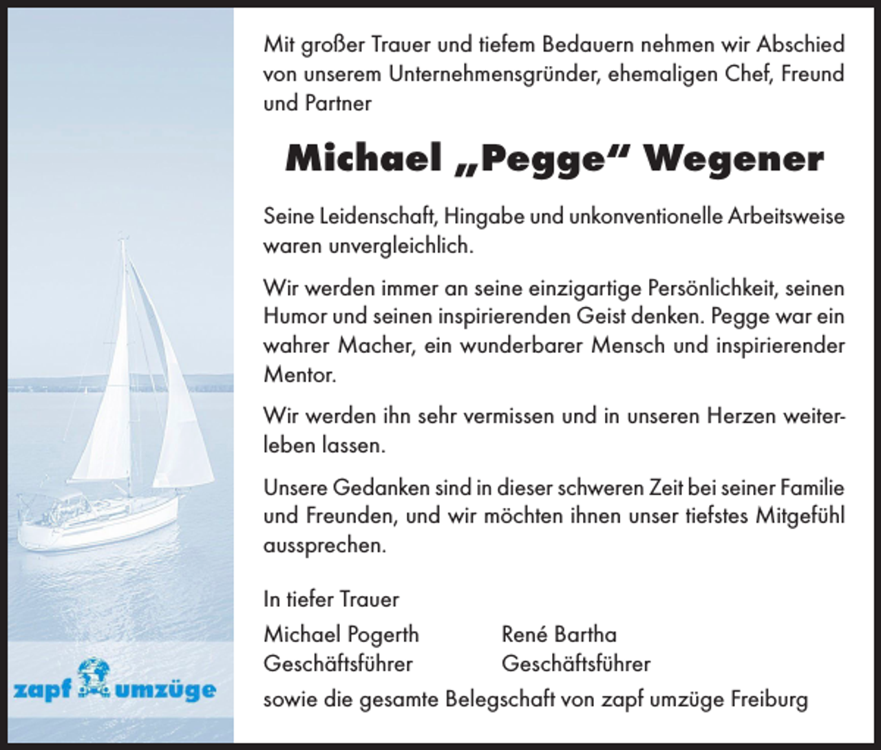 <p>Mit großer Trauer und tiefem Bedauern nehmen wir Abschied<br />von unserem Unternehmensgründer, ehemaligen Chef, Freund<br />und Partner</p><p>Michael „Pegge“ Wegener<br />Seine Leidenschaft, Hingabe und unkonventionelle Arbeitsweise<br />waren unvergleichlich.<br />Wir werden immer an seine einzigartige Persönlichkeit, seinen<br />Humor und seinen inspirierenden Geist denken. Pegge war ein<br />wahrer Macher, ein wunderbarer Mensch und inspirierender<br />Mentor.<br />Wir werden ihn sehr vermissen und in unseren Herzen weiterleben lassen.<br />Unsere Gedanken sind in dieser schweren Zeit bei seiner Familie<br />und Freunden, und wir möchten ihnen unser tiefstes Mitgefühl<br />aussprechen.<br />In tiefer Trauer<br />Michael Pogerth<br />René Bartha<br />Geschäftsführer<br />Geschäftsführer<br />sowie die gesamte Belegschaft von zapf umzüge Freiburg</p>