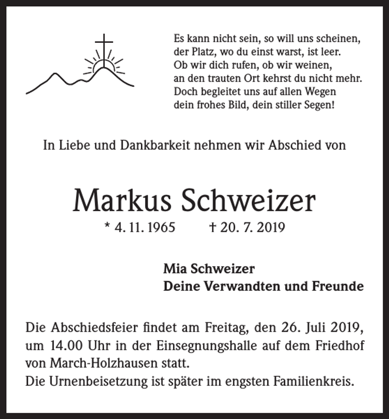 <p>Es kann nicht sein, so will uns scheinen,<br />der Platz, wo du einst warst, ist leer.<br />Ob wir dich rufen, ob wir weinen,<br />an den trauten Ort kehrst du nicht mehr.<br />Doch begleitet uns auf allen Wegen<br />dein frohes Bild, dein stiller Segen!</p><p>In Liebe und Dankbarkeit nehmen wir Abschied von</p><p>Markus Schweizer<br />* 4. 11. 1965</p><p>† 20. 7. 2019</p><p>Mia Schweizer<br />Deine Verwandten und Freunde<br />Die Abschiedsfeier findet am Freitag, den 26. Juli 2019,<br />um 14.00 Uhr in der Einsegnungshalle auf dem Friedhof<br />von March-Holzhausen statt.<br />Die Urnenbeisetzung ist später im engsten Familienkreis.</p>