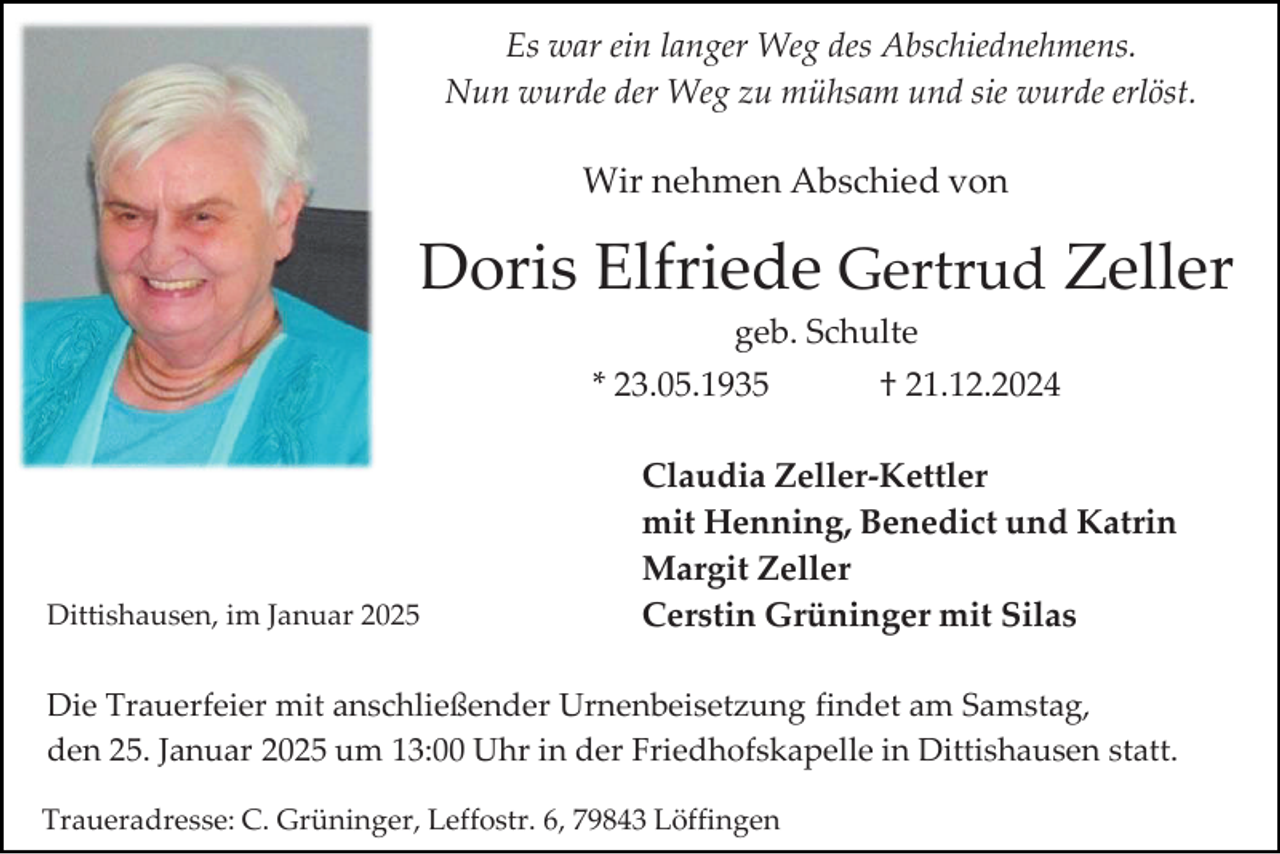 <p>Es war ein langer Weg des Abschiednehmens.<br />Nun wurde der Weg zu mühsam und sie wurde erlöst.</p><p>Wir nehmen Abschied von</p><p>Doris Elfriede Gertrud Zeller<br />geb. Schulte<br />* 23.05.1935</p><p>Dittishausen, im Januar 2025</p><p>† 21.12.2024</p><p>Claudia Zeller-Kettler<br />mit Henning, Benedict und Katrin<br />Margit Zeller<br />Cerstin Grüninger mit Silas</p><p>Die Trauerfeier mit anschließender Urnenbeisetzung findet am Samstag,<br />den 25. Januar 2025 um 13:00 Uhr in der Friedhofskapelle in Dittishausen statt.<br />Traueradresse: C. Grüninger, Leffostr. 6, 79843 Löffingen</p>